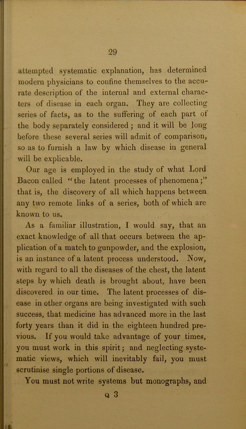 attempted systematic explanation, has determined modern physicians to confine themselves to the accu- rate description of the internal and external charac- ters of disease in each organ. They are collecting series of facts, as to the suffering of each part of the body separately considered ; and it will be long before these several series will admit of comparison, so as to furnish a law by which disease in general will be explicable. Our age is employed in the study of what Lord Bacon called “ the latent processes of phenomena that is, the discovery of all which happens between any two remote links of a series, both of which are known to us. As a familiar illustration, I would say, that an exact knowledge of all that occurs between the ap- plication of a match to gunpowder, and the explosion, is an instance of a latent process understood. Now, with regard to all the diseases of the chest, the latent steps by which death is brought about, have been discovered in our time. The latent processes of dis- ease in other organs are being investigated with such success, that medicine has advanced more in the last forty years than it did in the eighteen hundred pre- vious. If you would take advantage of your times, you must work in this spirit; and neglecting syste- matic views, which will inevitably fail, you must scrutinise single portions of disease. You must not write systems but monographs, and Q 3