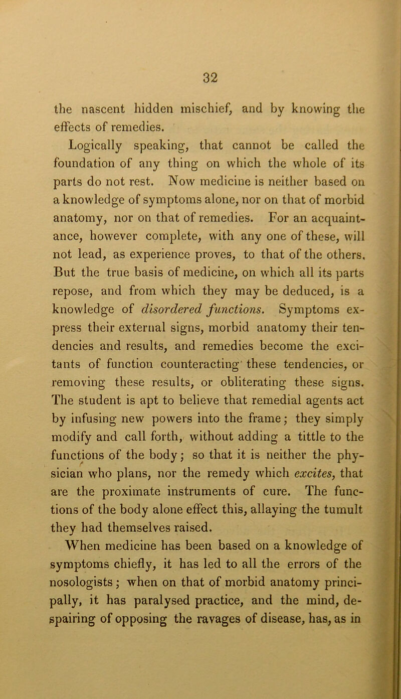 the nascent hidden mischief, and by knowing the effects of remedies. Logically speaking, that cannot be called the foundation of any thing on which the whole of its parts do not rest. Now medicine is neither based on a knowledge of symptoms alone, nor on that of morbid anatomy, nor on that of remedies. For an acquaint- ance, however complete, with any one of these, will not lead, as experience proves, to that of the others. But the true basis of medicine, on which all its parts repose, and from which they may be deduced, is a knowledge of disordered functions. Symptoms ex- press their external signs, morbid anatomy their ten- dencies and results, and remedies become the exci- tants of function counteracting' these tendencies, or removing these results, or obliterating these signs. The student is apt to believe that remedial agents act by infusing new powers into the frame; they simply modify and call forth, without adding a tittle to the functions of the body; so that it is neither the phy- sician who plans, nor the remedy which excites, that are the proximate instruments of cure. The func- tions of the body alone effect this, allaying the tumult they had themselves raised. When medicine has been based on a knowledge of symptoms chiefly, it has led to all the errors of the nosologists j when on that of morbid anatomy princi- pally, it has paralysed practice, and the mind, de- spairing of opposing the ravages of disease, has, as in