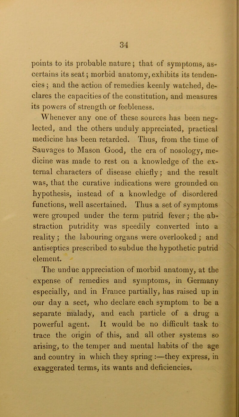 points to its probable nature; that of symptoms, as- certains its seat; morbid anatomy, exhibits its tenden- cies ; and the action of remedies keenly watched, de- clares the capacities of the constitution, and measures its powers of strength or feebleness. Whenever any one of these sources has been neg- lected, and the others unduly appreciated, practical medicine has been retarded. Thus, from the time of Sauvages to Mason Good, the era of nosology, me- dicine was made to rest on a knowledge of the ex- ternal characters of disease chiefly; and the result was, that the curative indications were grounded on hypothesis, instead of a knowledge of disordered functions, well ascertained. Thus a set of symptoms were grouped under the term putrid fever; the ab- straction putridity was speedily converted into a reality; the labouring organs were overlooked ; and antiseptics prescribed to subdue the hypothetic putrid element. The undue appreciation of morbid anatomy, at the expense of remedies and symptoms, in Germany especially, and in France partially, has raised up in our day a sect, who declare each symptom to be a separate malady, and each particle of a drug a powerful agent. It would be no difficult task to trace the origin of this, and all other systems so arising, to the temper and mental habits of the age and country in which they spring :—they express, in exaggerated terms, its wants and deficiencies.