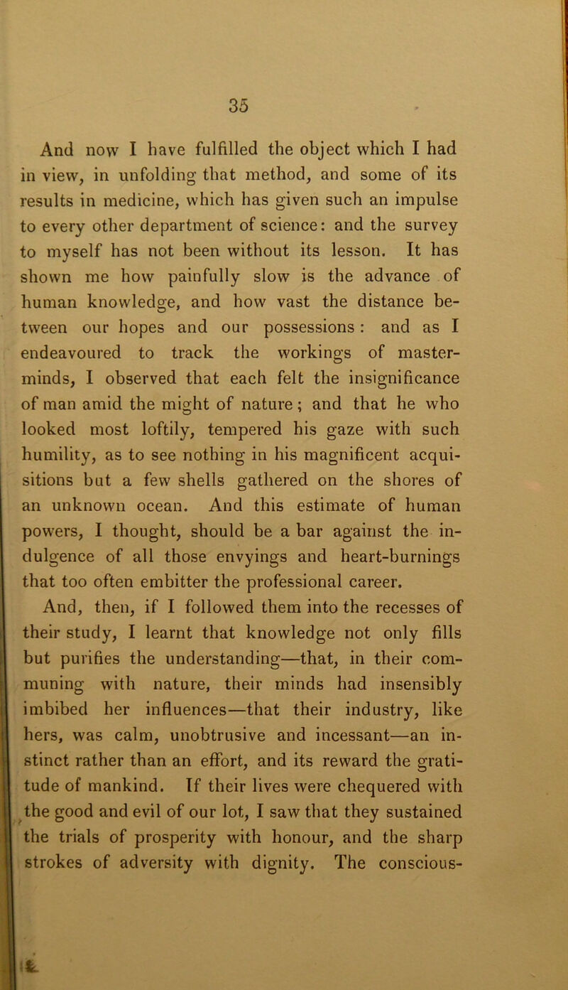 And now I have fulfilled the object which I had in view, in unfolding that method, and some of its results in medicine, which has given such an impulse to every other department of science: and the survey to myself has not been without its lesson. It has shown me how painfully slow is the advance of human knowledge, and how vast the distance be- tween our hopes and our possessions: and as I endeavoured to track the workings of master- minds, I observed that each felt the insignificance of man amid the might of nature; and that he who looked most loftily, tempered his gaze with such humility, as to see nothing in his magnificent acqui- sitions but a few shells gathered on the shores of an unknown ocean. And this estimate of human powers, I thought, should be a bar against the in- dulgence of all those envyings and heart-burnings that too often embitter the professional career. And, then, if I followed them into the recesses of their study, I learnt that knowledge not only fills but purifies the understanding—that, in their com- muning with nature, their minds had insensibly imbibed her influences—that their industry, like hers, was calm, unobtrusive and incessant—an in- stinct rather than an effort, and its reward the grati- tude of mankind. If their lives were chequered with the good and evil of our lot, I saw that they sustained the trials of prosperity with honour, and the sharp strokes of adversity with dignity. The conscious-