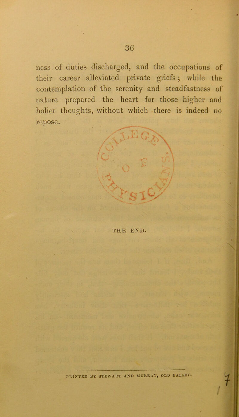 ness of duties discharged, and the occupations of their career alleviated private griefs; while the contemplation of the serenity and steadfastness of nature prepared the heart for those higher and holier thoughts, without which there is indeed no repose. X' o THE END. N PUINTBD BY STEWAKT AND MITKRAY, OLD BAILEY.
