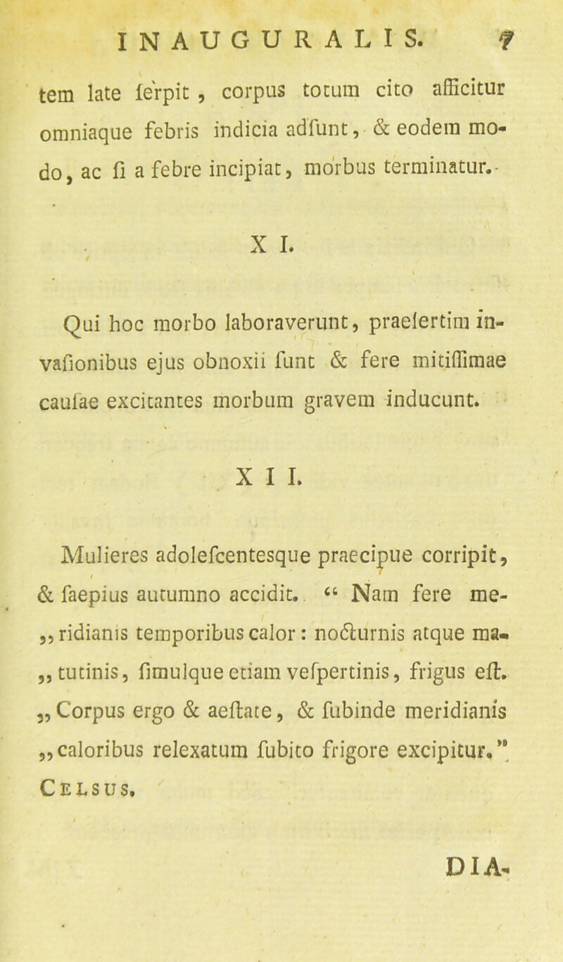tem late ferpit , corpus totum cito afficitur omniaque febris indicia adfunt, & eodem mo- do, ac fi a febre incipiat, morbus terminatur.- X I. / Qui hoc morbo laboraverunt, praelertim in- vafionibus ejus obnoxii funt & fere mitiffimae caulae excitantes morbum gravem inducunt. X I I. Mulieres adolefcentesque praecipue corripit, & faepius autumno accidit. “ Narn fere me- ,, ridiams temporibus calor: no&urnis atque ma- ,, tutinis, fimulque etiam vefpertinis, frigus eft. „ Corpus ergo & aeffcate, & fubinde meridianis „caloribus relexatum fubito frigore excipitur.’ Celsus. DIA-
