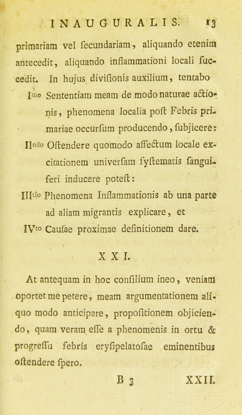 primariam vel fecundariam, aliquando etenim antecedit, aliquando inflammationi locali fuc- cedit. In hujus diviflonis auxilium, tentabo Imo Sententiam meam de modo naturae adtio» nis, phenomena localia poft Febris pri- mariae occurfum producendo, fubjicere: Ilndo Offendere quomodo affedtum locale ex- citationem univerfam fyftematis fangui- feri inducere potefl: Ultio Phenomena Inflammationis ab una parte ad aliam migrantis explicare, et IVt0 Caufae proximae definitionem dare. XXI. At antequam in hoc confilium ineo, veniam oportet me petere, meam argumentationem ali- quo modo anticipare, propofitionem objicien- do, quam veram efTe a phenomenis in ortu & progreffu febris eryfipelatofae eminentibus oftendere fpero. B 3 XXIL