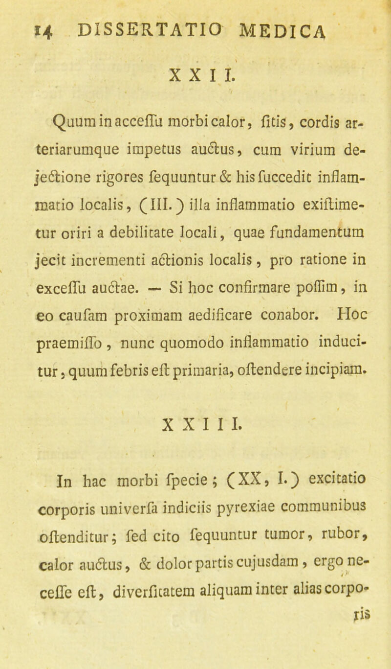 XXII. Quurainacceflu morbi calor, fitis, cordis ar- teriarumque impetus auctus, cum virium de- je&ione rigores fequuntur& hisfuccedit inflam- matio localis, (III.) illa inflammatio exiftime- tur oriri a debilitate locali, quae fundamentum jecit incrementi actionis localis, pro ratione in excelfu auctae. —* Si hoc confirmare poflirn, in eo caufam proximam aedificare conabor. Hoc praemiflo , nunc quomodo inflammatio induci- tur , quum febris elt primaria, oftendere incipiam. XXIII. In hac morbi fpecie; (XX, I.) excitatio corporis univerfa indiciis pyrexiae communibus ollenditur; fed cito fequuntur tumor, rubor, calor audtus, & dolor partis cujusdam , ergo ne- cefle elt, diverficatem aliquam inter alias corpo- ris
