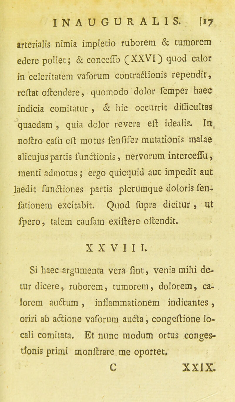 arterialis nimia impletio ruborem & tumorem edere pollet; & conceffo (XXVI) quod calor in celeritatem vaforum contradlionis rependit, reftat oftendere, quomodo dolor femper haec indicia comitatur , & hic occurrit difficultas quaedam , quia dolor revera eft idealis. In noftro cafu eft motus fenfifer mutationis malae alicujus partis fundtionis, nervorum intercelTu, menti admotus; ergo quicquid aut impedit aut laedit fun&iones partis plerumque doloris fen- fationem excitabit. Quod fupra dicitur , ut fpero, talem caufam exiftere oflendit. XXVIII. Si haec argumenta vera fint, venia mihi de- tur dicere, ruborem, tumorem, dolorem, ca- lorem audlum , inflammationem indicantes, oriri ab adlione vaforum au&a, congeflione lo- cali comitata. Et nunc modum ortus conges- tionis primi monltrare me oportet. C XXIX.