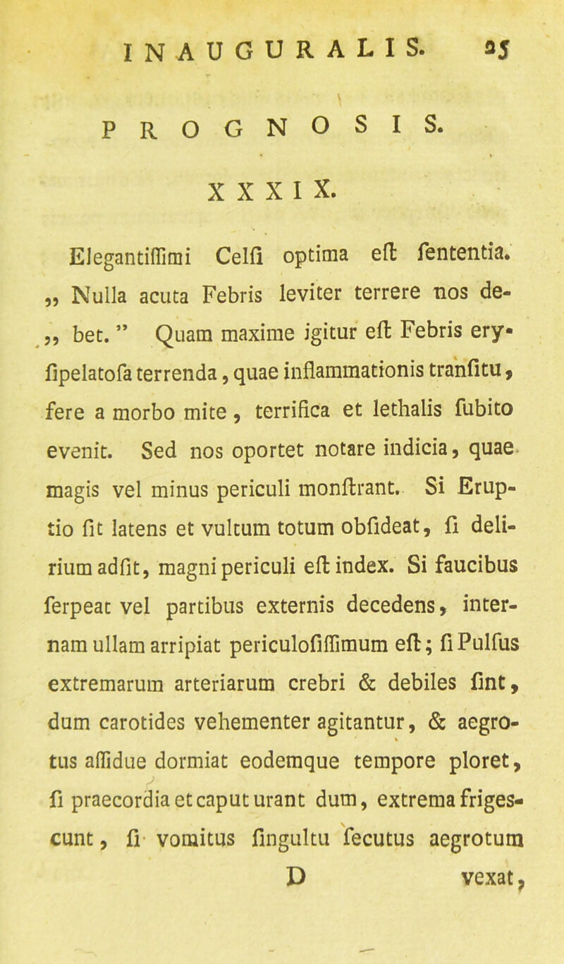 PROGNOSIS. XXXIX. EJegantiffimi Celfi optima efl: fententia. ,, Nulla acuta Febris leviter terrere nos de- „ bet. ” Quam maxime igitur eft Febris ery- fipelatofa terrenda, quae inflammationis tranfitu, fere a morbo mite, terrifica et lethalis fubito evenit. Sed nos oportet notare indicia, quae magis vel minus periculi monfirant. Si Erup- tio fit latens et vultum totum obfideat, fi deli- rium adfit, magni periculi elt index. Si faucibus ferpeac vel partibus externis decedens, inter- nam ullam arripiat periculofiflimum eft; fiPulfus extremarum arteriarum crebri & debiles fint, dum carotides vehementer agitantur, & aegro- tus aflidue dormiat eodemque tempore ploret, fi praecordia et caput urant dum, extrema friges- cunt , fi vomitus fingultu fecutus aegrotum D vexat,