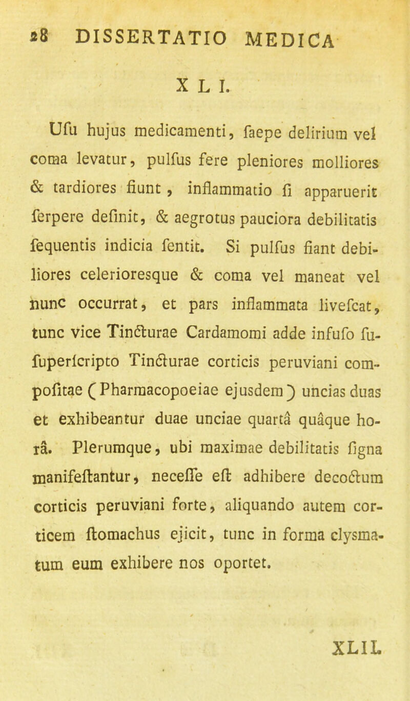 X L I. Ufu hujus medicamenti, faepe delirium vel coma levatur, pulfus fere pleniores molliores & tardiores fiunt , inflammatio fi apparuerit ferpere definit, & aegrotus pauciora debilitatis fequentis indicia fentit. Si pulfus fiant debi- liores celerioresque & coma vel maneat vel nunc occurrat, et pars inflammata livefcat, tunc vice Tin&urae Cardamomi adde infufo fu- fuperlcripto Tin&urae corticis peruviani com- pofitae (Pharmacopoeiae ejusdem]) uncias duas et exhibeantur duae unciae quarta quaque ho- ra. Plerumque, ubi maximae debilitatis ligna manifeftantur, neceffe efl adhibere deco&um corticis peruviani forte, aliquando autem cor- ticem ftomachus ejicit, tunc in forma clysma- tum eum exhibere nos oportet.