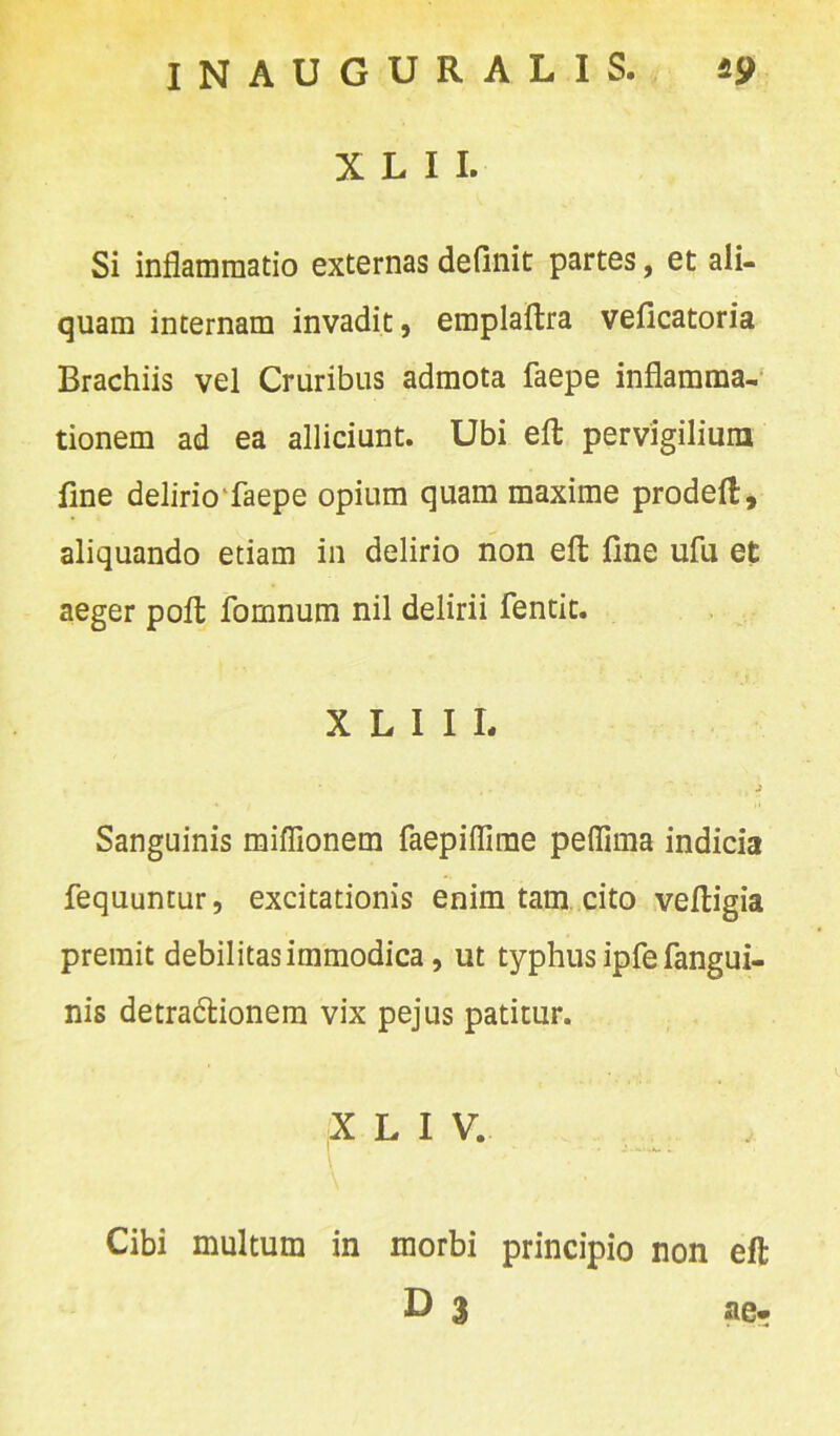 X L I I. Si inflammatio externas definit partes, et ali- quam internam invadit, emplaftra veficatoria Brachiis vel Cruribus admota faepe inflamma, tionem ad ea alliciunt. Ubi efl: pervigilium fine delirio faepe opium quam maxime prodeft, aliquando etiam in delirio non eft fine ufu et aeger pofl: fomnurn nil delirii fentit. X L 1 I L j Sanguinis miffionem faepiflirae peflima indicia fequuntur, excitationis enim tam cito veftigia premit debilitas immodica, ut typhus ipfe fangui- nis detra&ionem vix pejus patitur. X L I V. Cibi multum in morbi principio non efl D 3 ae-