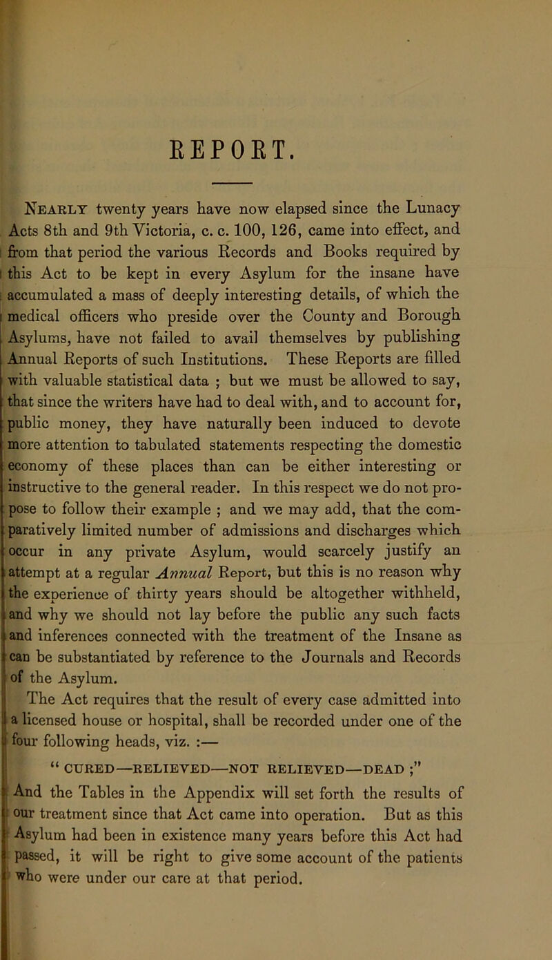 KEPOET. Nearly twenty years have now elapsed since the Lunacy Acts 8th and 9th Victoria, c. c. 100, 126, came into effect, and I from that period the various Kecords and Books required by I this Act to be kept in every Asylum for the insane have \ accumulated a mass of deeply interesting details, of which the medical officers who preside over the County and Borough Asylums, have not failed to avail themselves by publishing Annual Reports of such Institutions. These Reports are filled i with valuable statistical data ; but we must be allowed to say, that since the writers have had to deal with, and to account for, public money, they have naturally been induced to devote more attention to tabulated statements respecting the domestic economy of these places than can be either interesting or instructive to the general reader. In this respect we do not pro- pose to follow their example ; and we may add, that the com- paratively limited number of admissions and discharges which occur in any private Asylum, would scarcely justify an attempt at a regular Annual Report, but this is no reason why the experience of thirty years should be altogether withheld, and why we should not lay before the public any such facts and inferences connected with the treatment of the Insane as can be substantiated by reference to the Journals and Records of the Asylum. The Act requires that the result of every case admitted into a licensed house or hospital, shall be recorded under one of the four following heads, viz. :— “ CURED—RELIEVED—NOT RELIEVED—DEAD And the Tables in the Appendix will set forth the results of : our treatment since that Act came into operation. But as this ’ Asylum had been in existence many years before this Act had I passed, it will be right to give some account of the patients 1 who were under our care at that period.