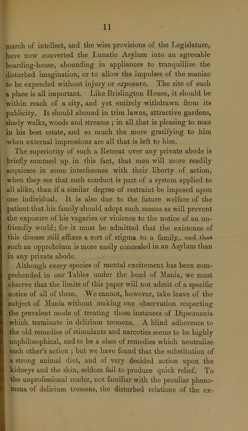 marcli of intellect, and the wise provisions of the Legislature, have now converted the Lunatic Asylum into an agreeable boarding-house, abounding in appliances to tranquillize the disturbed imagination, or to allow the impulses of the maniac to he expended without injury or exposure. The site of such a place is all important. Like Brislington House, it should be within reach of a city, and yet entirely withdrawn from its publicity. It should abound in trim lawns, attractive gardens, shady walks, woods and streams ; in all that is pleasing to man in his best estate, and so much the more gratifying to him when external impressions are all that is left to him. The superiority of such a Eetreat over any private abode is briefly summed up in this fact, that men will more readily acquiesce in some interference with their liberty of action, when they see that such conduct is part of a system applied to all alike, than if a similar degree of restraint he imposed upon one individual. It is also due to the future welfare of the patient that his family should adopt such means as will prevent the exposure of his vagaries or violence to the notice of an un- friendly world; for it must be admitted that the existence of this disease still affixes a sort of stigma to a family, and that such an opprobrium is more easily concealed in an Asylum than in any private abode. Although every species of mental excitement has been com- prehended in our Tables under the head of Mania, we must observe that the limits of this paper will not admit of a specific notice of all of them. We cannot, however, take leave of the subject of Mania without making one observation respecting the prevalent mode of treating those instances of Dipsomania which terminate in delirium tremens. A blind adherence to the old remedies of stimulants and narcotics seems to be highly unphilosophical, and to be a class of remedies which neutralize each other’s action ; but we have found that the substitution of a strong animal diet, and of very decided action upon the kidneys and the skin, seldom fail to produce quick relief. To the unprofessional reader, not familiar with the peculiar pheno- mena of delirium tremens, the disturbed relations of the ex-