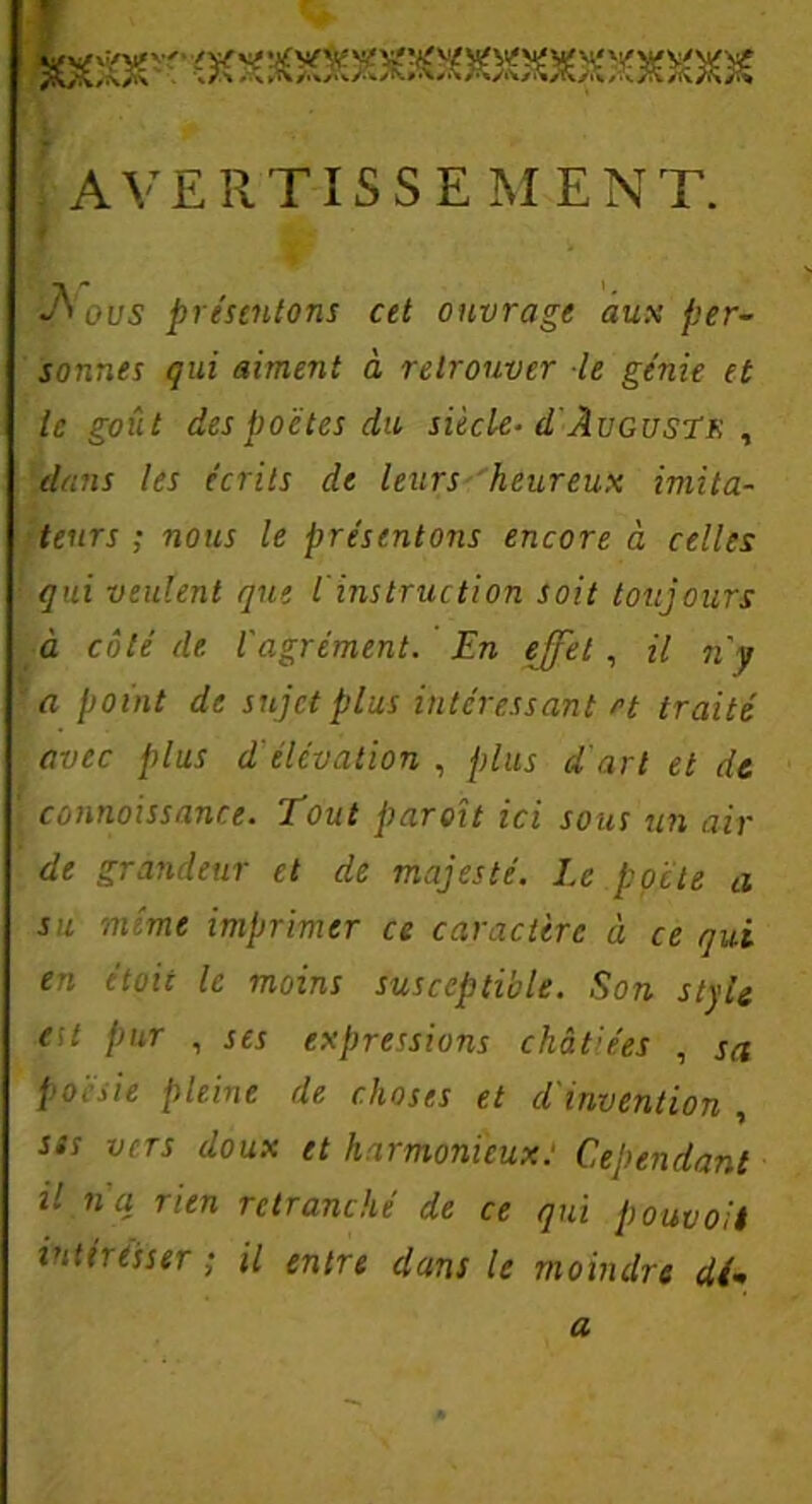 t AVERTISSEMENT. Aoi/5 présentons cet ouvrage aux per- sonnes qui aiment à retrouver le génie et le goût des poètes du siècle- d Augustr , dans les écrits de leurs heureux imita- teurs ; nous le présentons encore à celles qui veulent que iinstruction soit toujours à côté de l'agrément. En effet , il n'y ’ a point de sujet plus intéressant et traité avec plus d élcvation , plus d'art et de ' connaissante. Tout paroit ici sous un air de grandeur et de majesté. Le poète a su mime imprimer ce caractère à ce qui en était le moins susceptible. Son style eu pur , ses expressions chàt'ées , sa poésie pleine de choses et d'invention , sss vers doux et harmonieux: Cependant il n'a rien retranché de ce qui pouvait intéresser ; il entre dans le moindre d(* a