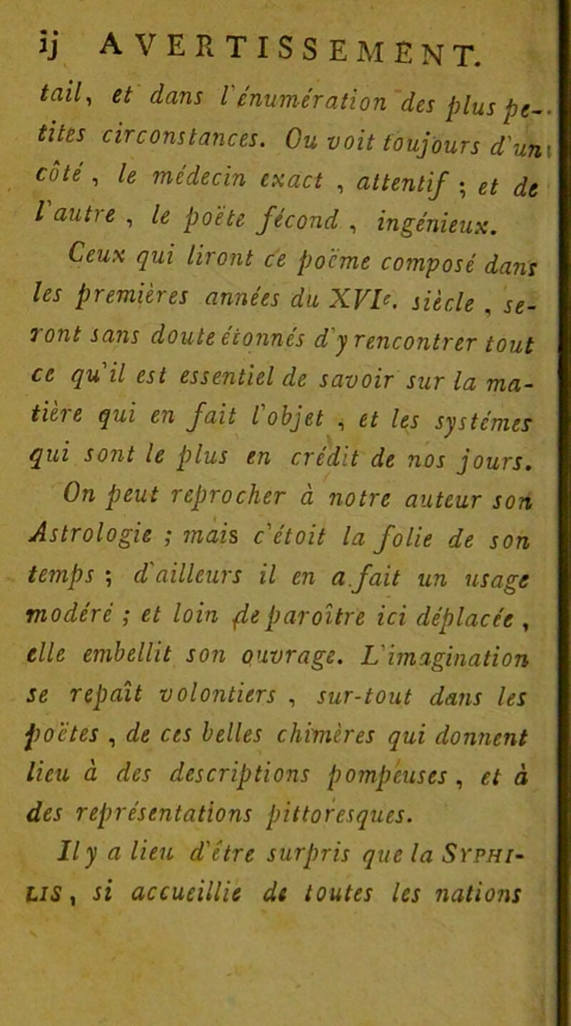 tites circonstances. Ou voit toujours d'un\ côté, le médecin exact , attentif ; et de l autre , le poète fécond , ingénieux. Ceux qui liront ce pocme composé dans les premières années du XVb. siècle . se- ? ont sans doute étonnés d y rencontrer tout ce qu il est essentiel de savoir sur la ma- tière qui en fait l'objet , et les systèmes qui sont le plus en crédit de nos jours. On peut reprocher à notre auteur son Astrologie ; mais c'étoit la folie de son temps ; d'ailleurs il en a fait un usage modéré ; et loin Reparaître ici déplacée , elle embellit son ouvrage. L'imagination se repaît volontiers , sur-tout dans les poètes , de ces belles chimères qui donnent lieu à des descriptions pompeuses , et à des représentations pittoresques. Il y a lieu d'étre surpris que la Syphi- lis , si accueillie de toutes les nations