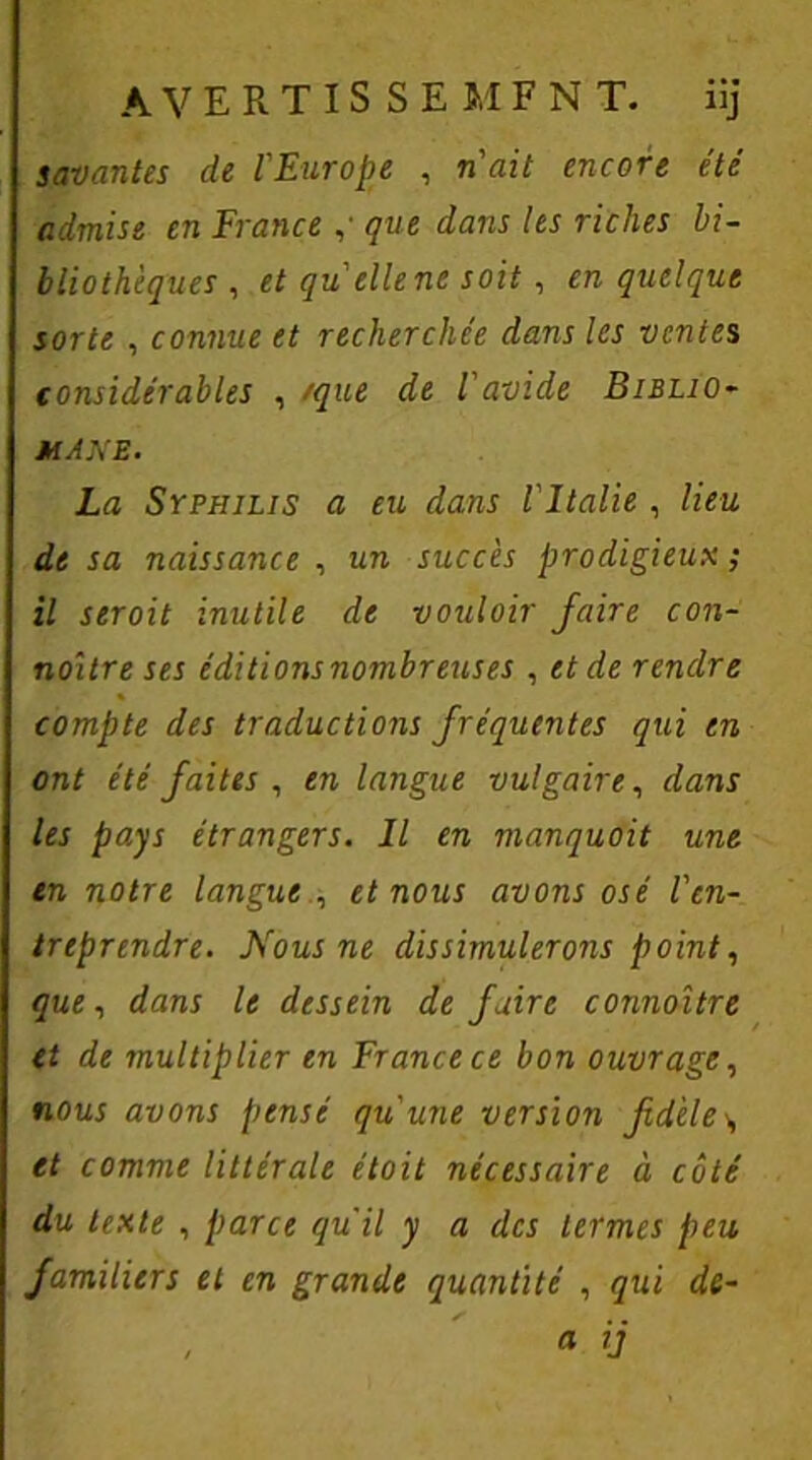 AVERTIS SEMFN T. ui savantes de l'Europe , n'ait encore été admise en France que dans les riches bi- bliothèques , et qu elle ne soit, en quelque sorte , connue et recherchée dans les ventes considérables , /que de l'avide Biblio- MANE. La Syphilis a eu dans l'Italie , lieu de sa naissance , un succès prodigieux ; il seroit inutile de vouloir faire con- noître ses éditions nombreuses , et de rendre compte des traductions fréquentes qui en ont été faites , en langue vulgaire, dans les pays étrangers. Il en manquoit une en notre langue et nous avons osé l'en- treprendre. Nous ne dissimulerons point, quei dans le dessein de faire connaître et de multiplier en France ce bon ouvrage, nous avons pensé qu'une version fidèle \ et comme littérale était nécessaire à côté du texte , parce qu’il y a des termes peu familiers et en grande quantité , qui de- , a ij