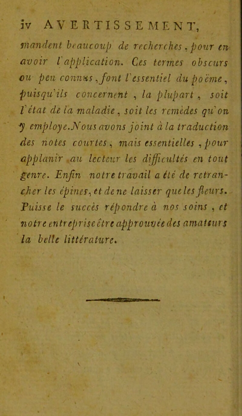 mondent beaucoup de recherches, pour en avoir l application. Ces termes obscurs ou peu connus,font l'essentiel du poème, puisqu'ils concernent , la plupart , soit l'ctat de la maladie, soit les remèdes qu'on y employé.Nous avons joint à la traduction des notes courtes , mais essentielles , pour applanir ,au lecteur les difficultés en tout genre. Enfin notre travail a été de retran- cher les épines, et de ne laisser que les fleurs. Puisse le succès répondre à nos soins , et notre entreprise être approuvée des amateurs la belle littérature.