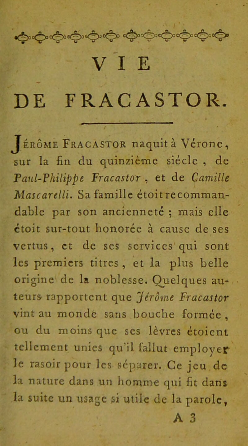 DE FRACASTOR. Jérôme Fracastor naquit à Vérone , sur la fin du quinzième siècle , de Paul-Philippe Fracastor , et de Camille Mascarelli. Sa famille étoit recomman- dable par son ancienneté ; mais elle étoit sur-tout honorée à cause de ses vertus, et de ses services qui sont les premiers titres , et la plus belle origine de la noblesse. Quelques au- teurs rapportent que “Jérôme Fracastor vint au monde sans bouche formée , ou du moins que ses lèvres étoient tellement unies qu’il fallut employer le rasoir pour les séparer. Ce jeu de la nature dans un homme qui fit dans la suite un usage si utile de la parole,