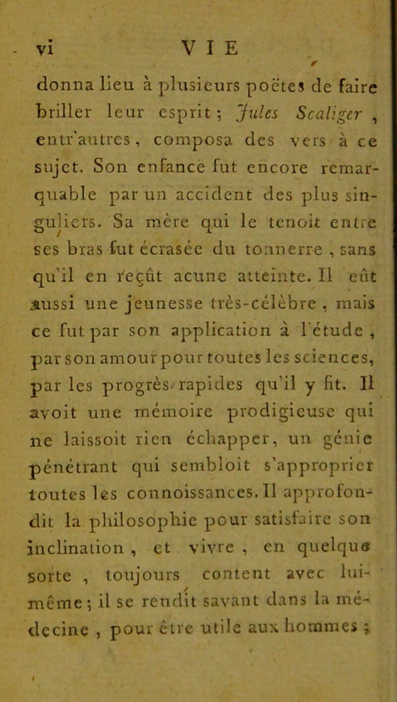 ✓ donna lieu à plusieurs poètes de faire briller leur esprit; 'Jules Scaliger , entr'autres, composa des vers à ce sujet. Son enfance fut encore remar- quable par un accident des plus sin- guliers. Sa mère qui le tenoit entre ses bras fut écrasée du tonnerre , sans qu’il en reçût acunc atteinte. Il eût Aussi une jeunesse très-célèbre , mais ce fut par son application à l'étude, parson amourpourtoutes les sciences, par les progrès- rapides qu’il y fit. Il avoit une mémoire prodigieuse qui ne laissoit rien échapper, un génie pénétrant qui sembloit s’approprier toutes les connoissances.il approfon- dit la philosophie pour satisfaire son inclination , et vivre , en quelque sorte , toujours content avec lui- même ; il se rendit savant dans la mé- decine , pour être utile aux hommes ;