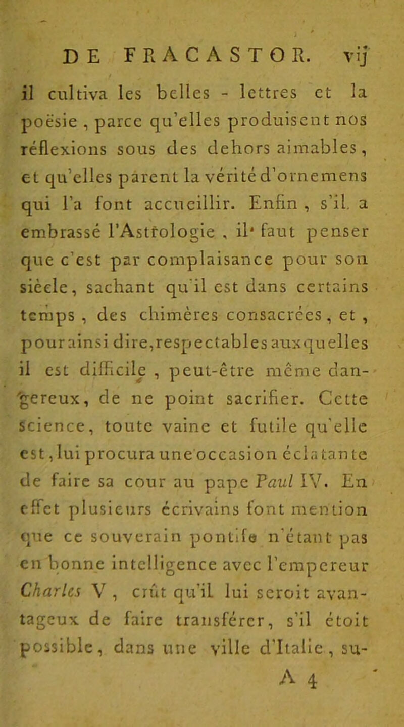 il cultiva les belles - lettres et la poësie , parce qu’elles produisent nos réflexions sous des dehors aimables, et qu’elles parent la vérité d’ornemens qui l’a font accueillir. Enfin , s’il, a embrassé l’Astrologie , il* faut penser que c’est par complaisance pour son siècle, sachant qu'il est dans certains temps , des chimères consacrées, et , pourainsi dire,respectables auxquelles il est difficile , peut-être meme dan- gereux, de ne point sacrifier. Cette Science, toute vaine et futile qu’elle est, lui procura une occasion éclatante de faire sa cour au pape Paul IV. En effet plusieurs écrivains font mention que ce souverain pontife n’étant pas en bonne intelligence avec l’empereur Charles V , crût qu’iL lui seroit avan- tageux de faire transférer, s’il étoit possible, dans une ville d’Italie, su-