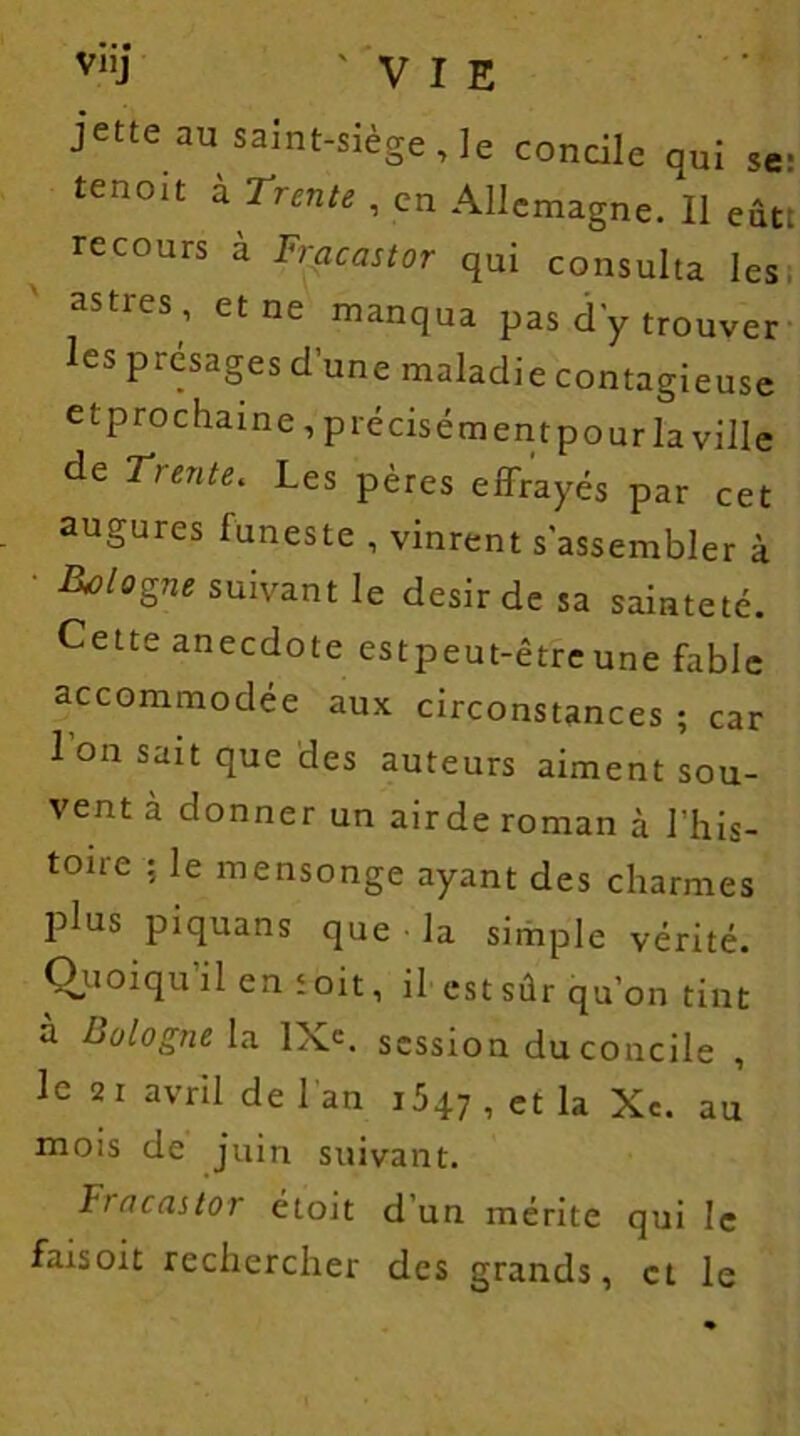 viij 'VIE jette au saint-siège Je concile qui se; tenoit à Ttente , en Allemagne. Il eûtt recours à Fracastor qui consulta les astres , et ne manqua pas d'y trouver les présagés d’une maladie contagieuse et prochaine, précisément pour la ville de Trente. Les pères effrayés par cet augures funeste , vinrent s'assembler à ■ Bologne suivant le désir de sa sainteté. Cette anecdote estpeut-êtreune fable accommodée aux circonstances ; car l’on sait que des auteurs aiment sou- vent à donner un airde roman à I’his- tone ; le mensonge ayant des charmes plus piquans que la simple vérité. Quoiqu il en toit, il est sûr qu’on tint à Bologne la IXe. session du concile , le 2i avril de 1 an 1547 , et la Xc. au mois de juin suivant. Fincastor étoit d un mérite qui le faisoit rechercher des grands, et le