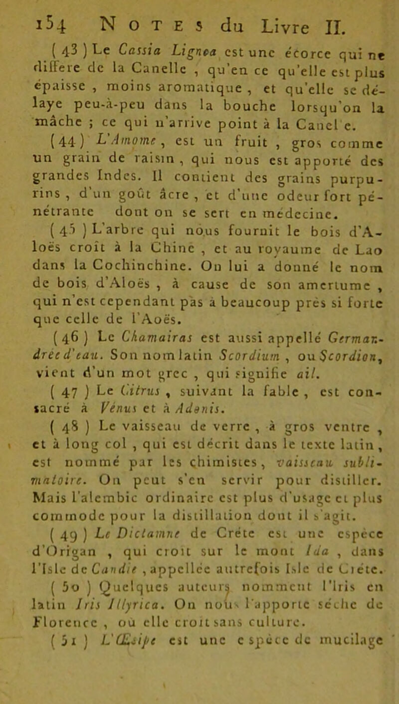 ( 43 ) Le Cassia Lignea est une écorce qui ne différé de la Canellc , qu'en ce qu'elle est plus épaisse , moins aromatique , et qu'elle se dé- laye peu-à-peu dans la bouche lorsqu’on la mâche ; ce qui n’arrive point à la Catiel e. (44) L'Amomc , est un fruit , gros comme un grain de raisin, qui nous est apporté des grandes Indes. Il contient des grains purpu- rins , d un goût âcre , et d’une odeur fort pé- nétrante dont on se sert en médecine. ( 4.’) ) L’arbre qui nous fournit le bois d’A- loës croît à la Chine , et au royaume de Lao dans la Cochinchine. On lui a donné le nom de bois d’Aloës , à cause de son amertume , qui n’est cependant pas à beaucoup prés si forte que celle de l’Aoës. (46) Le Chamairas est aussi appellé Germar.- drec d'eau. Son nom latin Scordium , ou Scordion, vient d’un mot grec , qui signifie ail. ( 47 ) Le Citrus , suivant la fable , est con- sacré à Vénus et à Admis. ( 48 ) Le vaisseau de verre , à gros ventre , et à long col , qui est décrit dans le texte latin, est nommé par les chimistes, vaisseau subli- mttloire. On peut s’en servir pour distiller. Mais l'alcmbic ordinaire est plus d’usage et plus commode pour la distillation dont il s’agit. (49 ) Le Dictamne de Crète est une espèce d’Origan , qui croit sur le mont Ida , dans l’Isle de Candie , appcllée autrefois Islc de Ciéte. ( 5o ) Quelques auteurs nomment l’Iris en latin Iris Itlyrica. On noirs l'apporte sèche do Florence , où elle croit sans culture. ( 5i ) L'CEsij/e est une espèce de mucilage