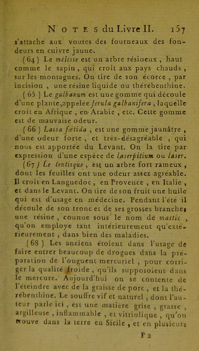 j'attache aux voûtes des fourneaux des fon- deurs en cuivre jaune. (64) Le melcsse est un arbre résineux , haut comme le sapin , qui croît aux pays chauds , sur les montagnes. On tire de son écorce , par incision , une résine liquide ou thérébenthine. ( 65 ) Le galbanum est une gomme qui découle d’une plante,appelée Jcrula galbanifera , laquelle croit en Afrique , en-Arabie , etc. Cette gomme est de mauvaise odeur. ( 66 ) Lassa Jatida , est une gomme jaunâtre , d’une odeur forte , et très-désagréable , qui nous est apportée du Levant. On la tire par expression d’une espèce de laserpitium ou laser. (67 ) Le lentisque , est un arbre fort rameux , dont les feuilles ont une odeur assez agréable. Il croit en Languedoc , en Provence , en Italie , et dans le Levant. On tire de son fruit une huile qui est d’usage en médecine. Pendant l'été il découle de son tronc et de ses grosses branches une résine , counue sous le nom de mastic x qu’on employé tant intérieurement qu’exté- rieurcment , clans bien des maladies. (68) Les anciens étoient dans l’usage de faire entrer beaucoup de drogues dans la pré- paration de l’onguent mercuriel , pour corri- ger la qualité froide, qu'ils supposoieut dans le mercure. Aujourd’hui ou se contente de l’éteindre avec de la graisse de porc , et la thé- rébenthine. Le soulfre vif et uaturcl , dont l’au- teur parle ici , est une matière grise , grasse , argillcuse , inflammable , et vitriolique , qu’on Prouve dans la terre en Sicile , et en plusieurs Ta