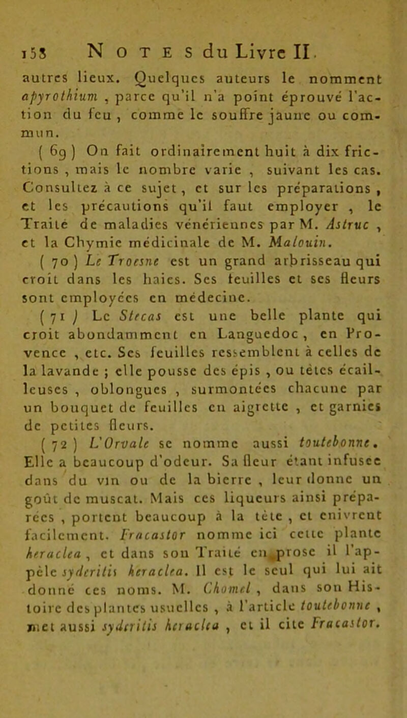 autres lieux. Quelques auteurs le nomment apyrothium , parce qu’il n’a point éprouvé l'ac- tion du feu, comme le souffre jaune ou com- mun. ( 6g ) On fait ordinairement huit à dix fric- tions , mais le nombre varie , suivant les cas. Consultez à ce sujet, et sur les préparations, et les précautions qu’il faut employer , le Traité de maladies vénériennes par M. Astruc , et la Chymie médicinale de M. Malouin. (7 o) Le Troesne est un grand arbrisseau qui croit dans les haies. Ses feuilles et ses fleurs sont employées en médeciuc. (71 j Le St/cas est une belle plante qui croit abondamment en Languedoc, en Pro- vence , etc. Scs feuilles ressemblent à celles de la lavande ; elle pousse des épis , ou têtes écail- leuses , oblongues , surmontées chacune par un bouquet de feuilles eu aigrette , et garnies de petites fleurs. (72) L'Orvale se nomme aussi toutebonne. Elle a beaucoup d’odeur. Sa fleur étant infusée dans du vin ou de la bierre , leur donne un goût de muscat. Mais ces liqueurs ainsi prépa- rées , portent beaucoup à la tète , cl enivrent facilement. Fracaslor nomme ici cette plante krraclea , et dans sou Traité en^prose il l’ap- pèle syrlcritis heiac.Ua. Il est le seul qui lui ait donné ces noms. M. CA0nui , dans son His- toire des plantes usuelles , à l’article toutebonne , met aussi syderitis heiaclea , et il cite Fracaslor.