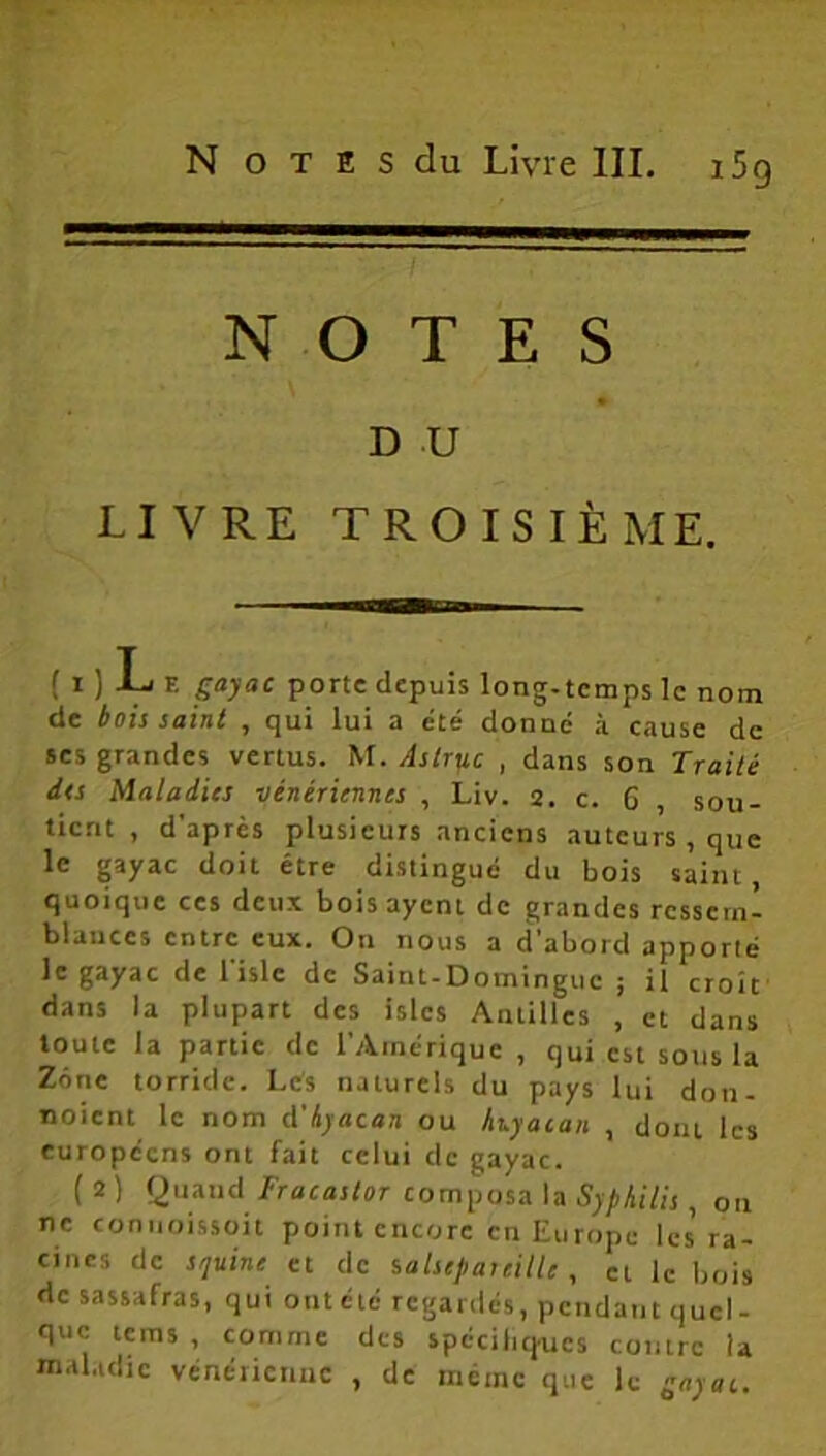 NOTES D U LIVRE TROISIÈME. { i ) T F. gayac porte depuis long-temps le nom de bois saint , qui lui a été donné à cause de ses grandes vertus. M. Aslruc , dans son Traité des Maladies vénériennes , Liv. 2. c. 6 , sou- tient , d'après plusieurs anciens auteurs , que le gayac doit être distingué du bois saint, quoique ces deux bois ayent de grandes ressem- blances entre eux. On nous a d’abord apporté le gayac de l'islc de Saint-Domingue ; il croît dans la plupart des islcs Anlilles , et dans toute la partie de l'Amérique , qui est sous la Zone torride. Les naturels du pays lui don- noient le nom A'hyacan ou hnyaian , dont les européens ont fait celui de gayac. ( 2) Quand Fracastor composa la Syphilis , on ne commissent point encore en Europe les ra- cines de sijuine et de salsepareille, et le bois de sassafras, qui outété regardés, pendant quel- que teins , comme des spécifiées contre la maladie vénérienne , de même que le gayac.