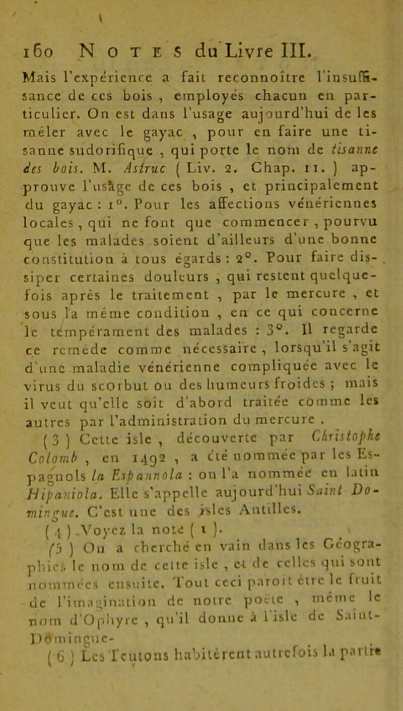 Mais l'expérience a fait reconnoître l’insuffi- sance de ces bois , employés chacun en par- ticulier. On est dans l’usage aujourd’hui de les mêler avec le gayac , pour en faire une ti- sanne sudorifique , qui porte le nom de tisonne des bois. M. Astruc ( Liv. 2. Chap. il. ) ap- prouve l’usâgc de ces bois , et principalement du gayac: i“. Pour les affections vénériennes locales, qui ne font que commencer , pourvu que les malades soient d’ailleurs d’une bonne constitution à tous égards: 2°. Pour faire dis- siper certaines douleurs , qui restent quelque- fois après le traitement , par le mercure , et sous la même condition , en ce qui concerne le tempérament des malades : 3°. Il regarde ce remède comme nécessaire , lorsqu il s agit d’une maladie vénérienne compliquée avec le virus du scorbut ou des humeurs froides ; mais il veut qu’elle soit d'abord traitée comme les autres par l’administration du mercure . (3) Cette islc , découverte par Christophe Colomb , en 1492, a été nommée par les Es- pagnols la Espannota : on 1 a nommée en latin Hipaviola. Elle s'appelle aujourd hui Saint Do- ■mingue. C'est une des islcs Antilles. ( 4 ) .Voyez la note ( 1 ). 1 (j ) Ou a cherché en vain dans les Géogra- phie* le nom de celte islc , et de celles qui sont nommées ensuite. Tout ceci paroit être le fruit de l'imagination de notre poète , mcine le nom d’Ophyrc , qu il donne à 1 islc de Saiul- D9m incite-