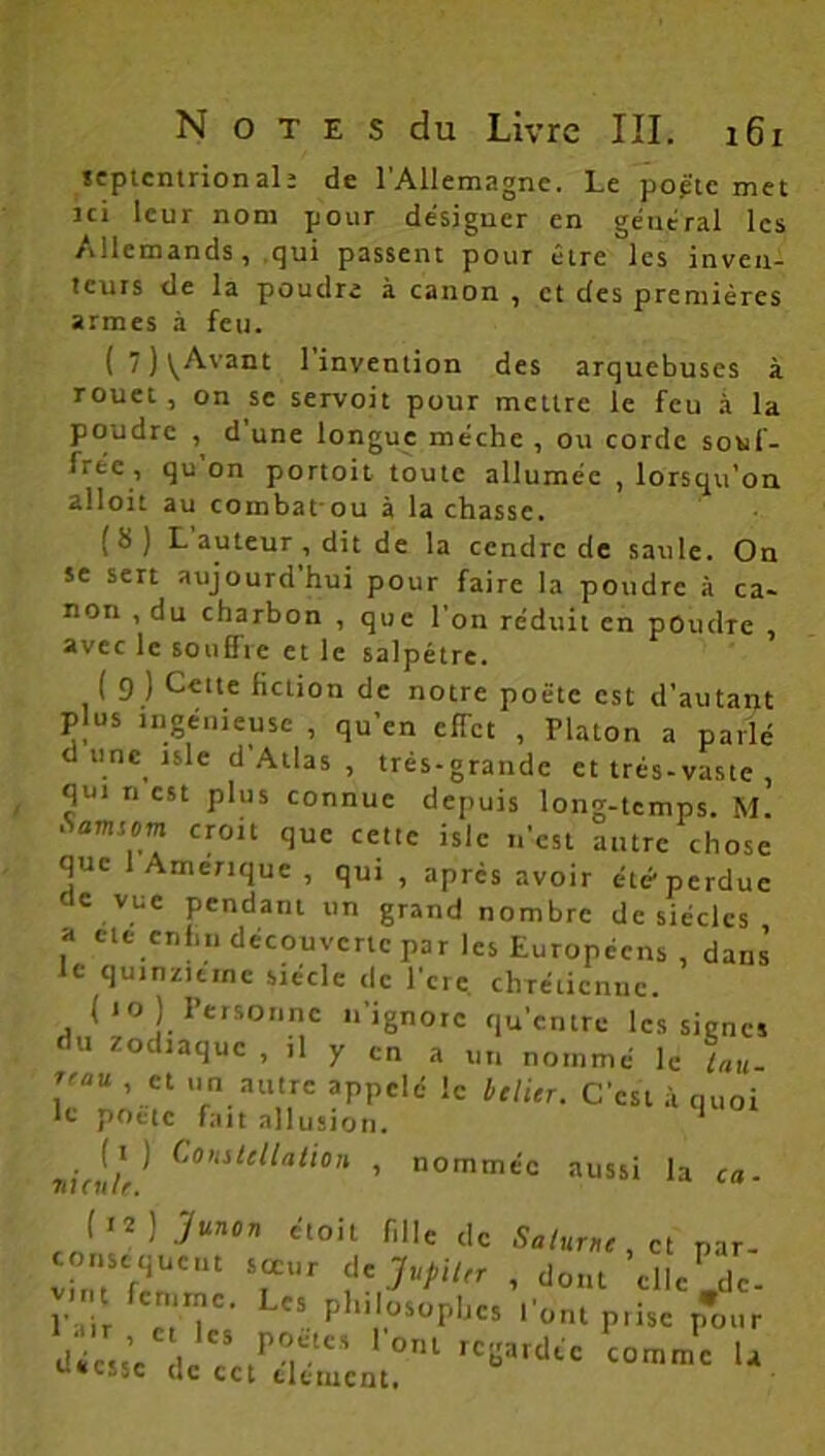 septentrional; de l'Allemagne. Le poè'te met Jci leur nom pour désigner en géuéral les Allemands, qui passent pour être les inven- teurs de la poudre à canon , et des premières armes à feu. ( 7 ) VAvant 1 invention des arquebuses à rouet , on se servoit pour mettre le feu à la poudre , d'une longue mèche , ou corde sotif- (rte , qu on portoit toute allumée , lorsqu'on alloit au combat ou à lâchasse. (8) L auteur , dit de la cendre de saule. On se sert aujourd’hui pour faire la poudre à ca- non , du charbon , que l’on réduit en poudre , avec le souflic et le salpêtre. ( 9 ) Cette fiction de notre poète est d’autant plus ingénieuse , qu’en effet , Platon a parlé d une isle d Atlas , très-grande et très-vaste qui ri est plus connue depuis long-temps. M. • aimcm croit que cette isle n'est autre chose que 1 Amérique, qui , apres avoir été-perdue oc vue pendant un grand nombre de siècles a etc enfin découverte par les Européens, dans le quinzième siècle de l’cre. chrétienne. ( io ) Personne n’ignore qu’entre les signes du zodiaque , il y en a un nommé le tau- \'aU ’ ct >ln. outre appelé le Iclitr. C'est à quoi le poète fait allusion. ^ TiicnU^ Co’uttttatian , nommée aussi la ca- (12 j jfunor, étoit fille de Salure , et par- consequeut sœur de JupiUr , dont elle .de- l’ .ir ‘T’ L“ Phl,.°SOpIjCS piise pour V ess’e le?/m-10' ‘ 0nl rClîardtc —me U U*C!5C «e cet clément.