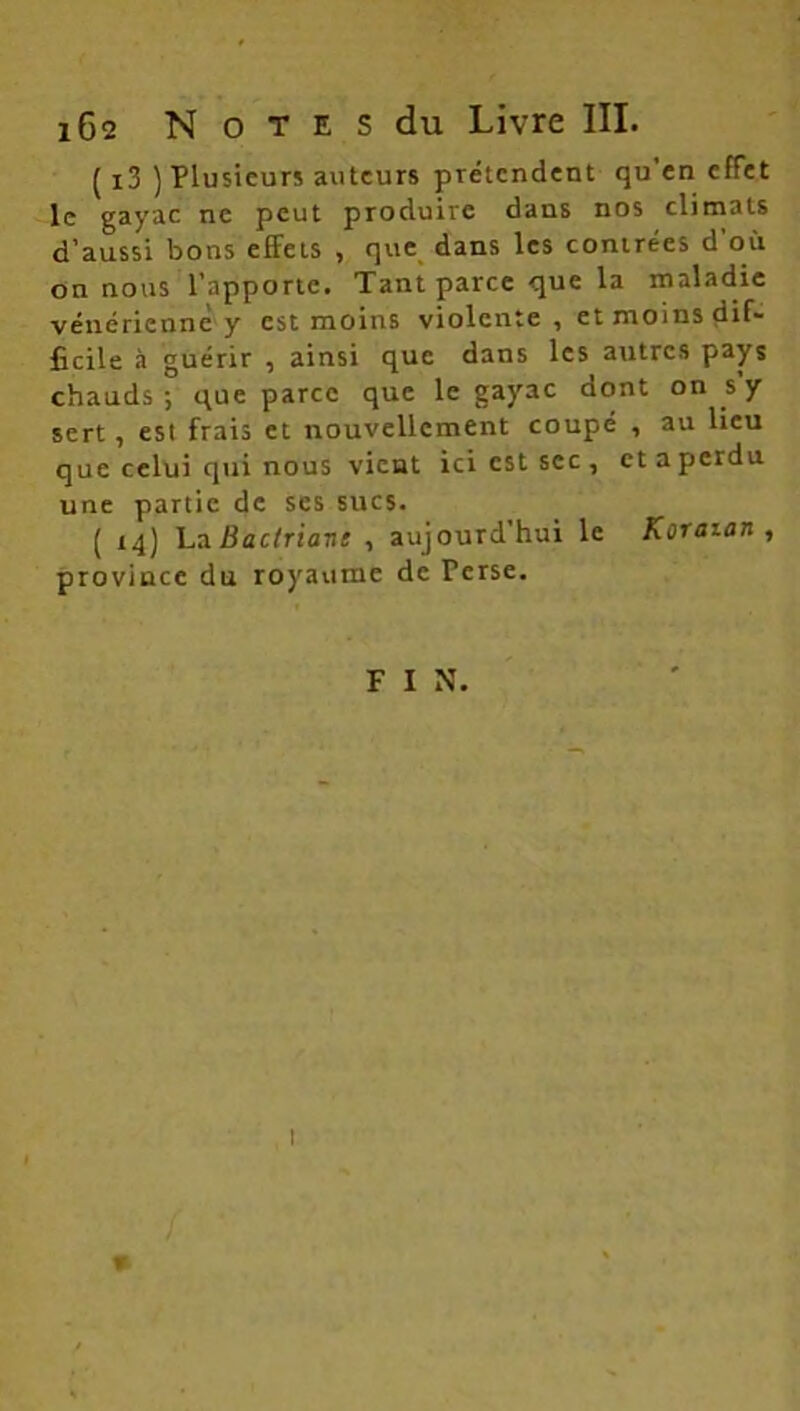 ( i3 ) Plusieurs auteurs prétendent qu en effet le gayac ne peut produire dans nos climats d’aussi bons effets , que dans les contrées d'où on nous l’apporte. Tant parce que la maladie vénérienne y est moins violente , et moins dif- ficile à guérir , ainsi que dans les autres pays chauds ; que parce que le gayac dont on s’y sert, est frais et nouvellement coupé , au lieu que celui qui nous vient ici est sec , et a perdu une partie de ses sucs. ( 14) LaBactriant , aujourd’hui le Koraian , province du royaume de Perse. F I N. 1