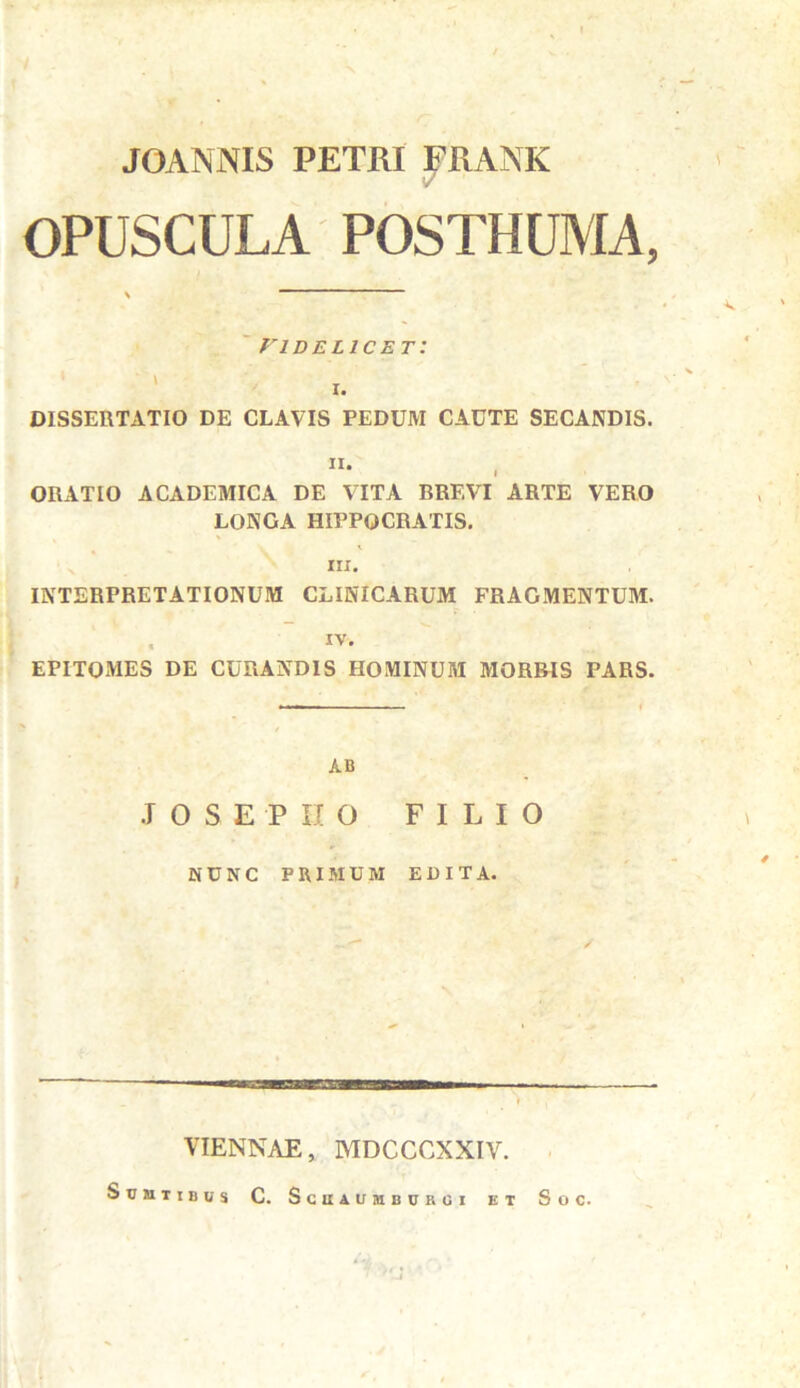 JOANNIS PETRI FRANK OPUSCULA POSTHUMA, \ VIDELICET I. DISSERTATIO DE CLAVIS PEDUM CACTE SECANDIS. • ORATIO ACADEMICA DE VITA BREVI ARTE VERO LONGA HIPPOCRATIS. \ iii. INTERPRETATIONUM CLINICARUM FRAGMENTUM. . iv. EPITOMES DE CURANDIS HOMINUM MORBIS PARS. AB .IOSEPIIO FILIO NUNC PRIMUM EDITA. VIENNAE, MDCCCXXIV. SuilTIBUS C. SciIAUMBUROI ET SoC.