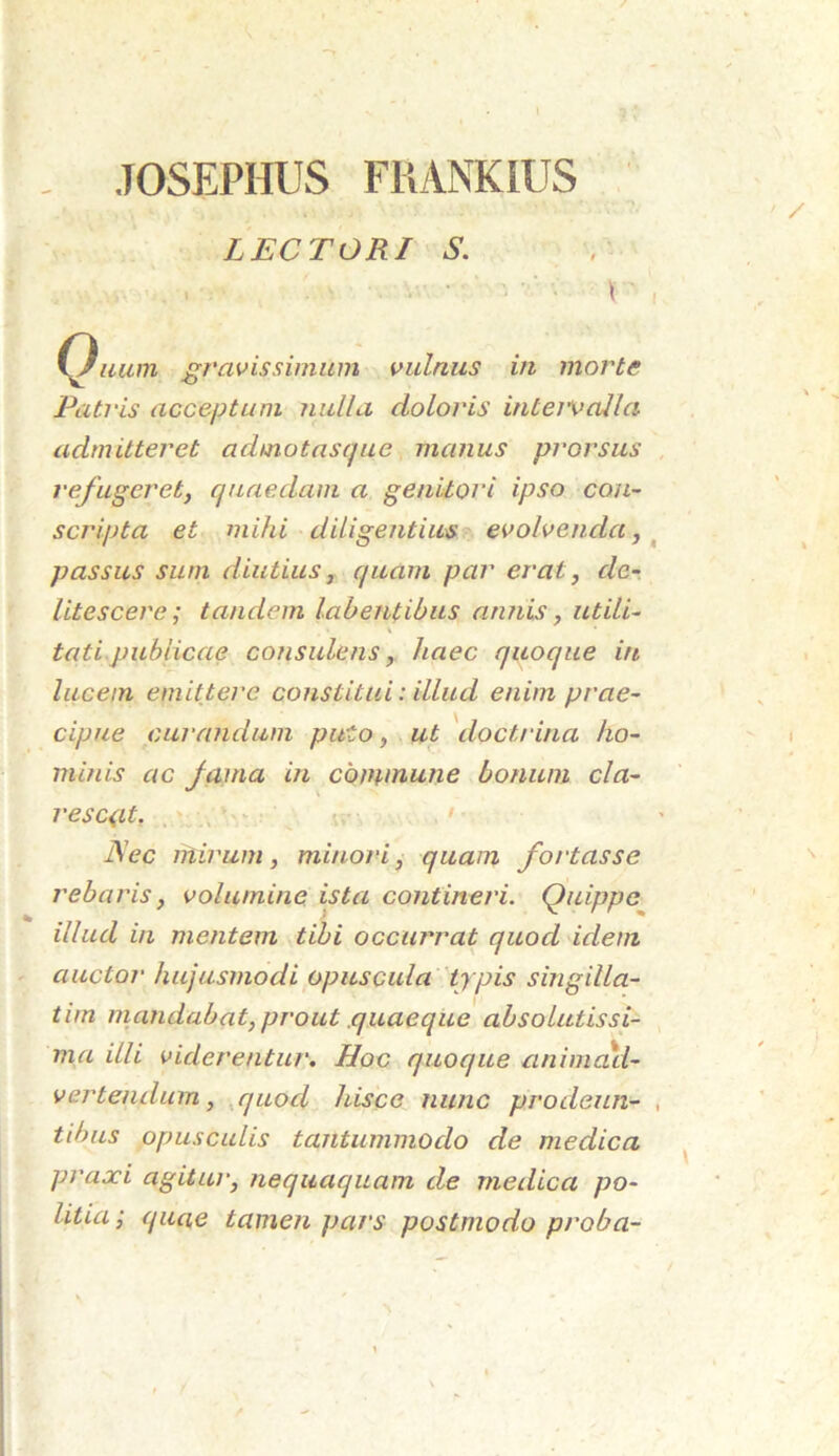 LECTORI S. ' ^ \ ' C^uum gravissimum vulnus in morte Patris acceptum nulla doloris intervalla admitteret admotasaue manus prorsus refugeret, quaedam a genitori ipso con- scripta et mihi diligentius evolvenda, passus sum diutius, quam par erat, de- litescere; tandem labentibus annis, utili- tati publicae consulens, haec quoque in lucem emittere constitui: illud enim prae- cipue curandum puto, ut doctrina ho- minis ac fama in commune bonum cla- rescat. JSec mirum, minori, quam fortasse rebaris, volumine ista contineri. Quippe illud in mentem tibi occurrat quod idem auctor hujusmodi opuscula typis singilla- tim mandabat, prout .quaeque absolutissi- ma illi viderentur. Hoc quoque animad- vertendum , quod hisce nunc prodeun- tibus opusculis tantummodo de medica praxi agitur, nequaquam de medica po- litia; quae tamen pars postmodo proba-