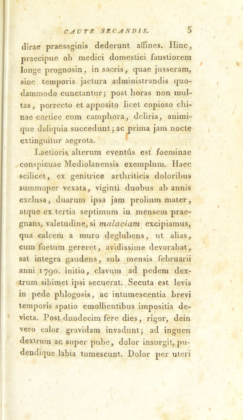 dirae pracsaginis dederant affines. Hinc, praecipue ob medici domestici faustiorem longe prognosin, in sacris, quae jusseram, sine temporis jactura administrandis quo- dammodo cunctantur; post horas non mul- tas , porrecto et apposito licet copioso chi- nae cortice cum campkora, deliria, animi- que deliquia succedunt; ac prima jam nocte extinguitur aegrota. Laetioris, alterum eventus est foeminae conspicuae Mediolanensis exemplum. Haec scilicet, ex genitrice arthriticis doloribus summoper vexata, viginti duobus ab annis exclusa, duarum ipsa jam prolium mater, atque ex tertia septimum in mensem prae- gnans, valetudine, si malaciam excipiamus, qua calcem a muro deglubens, ut alias, cum foetum gereret, avidissime devorabat, sat integra gaudens, sub mensis februarii anni 1790. initio, clavum ad pedem dex- trum sibimet ipsi secuerat. Secuta est levis in pede phlogosis, ac intumescentia brevi temporis spatio emollientibus impositis de- victa. Post duodecim fere dies, rigor, dein vero calor gravidam invadunt; ad inguen dextrum ac super pube, dolor insurgit, pu- dendique labia tumescunt. Dolor per uteri