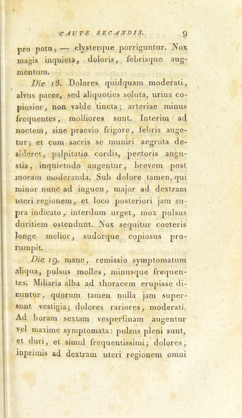pro potu,— clysterque porriguntur. Nox magis inquieta, doloris, feLrisque aug- mentum. , • Die 18. Dolores quidquam moderati, alvus parce, sed aliquoties soluta, urina co- piosior, non valde tincta; arteriae minus frequentes, molliores suut. Interim ad noctem, sine praevio frigore, febris auge- tur ; et cum sacris se muniri aegrota de- sideret, palpitatio cordis, pectoris angu- stia, inquietudo augentur, brevem post moram moderanda. Sub dolore tamen, qui minor nunC ad inguen, major ad dextram uteri regionem, et loco posteriori jam su- pra indicato,. interdum urget, mox pulsus duritiem ostendunt. Nox sequitur coeteris longe melior, sudorque copiosus pro- rumpit. Dic ig. mane, remissio symptomatum aliqua, pulsus molles, minusque frequen- tes. Miliaria alba ad thoracem erupisse di- cuntur, qiiorum tamen nulla jam super- sunt vestigia; dolores rariores, moderati. Ad horam sextam vespertinam augentur vel maxime symptomata: pulsus pleni sunt, et duri, et simul frequentissimi; dolores, mprimis ad dextram uteri regionem omni