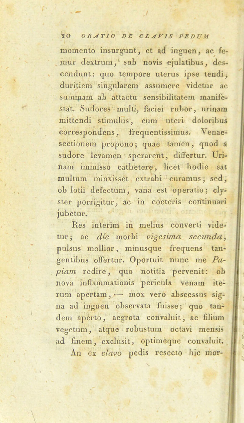 IO ORATIO T)E CLAVIS PEDUM momento insurgunt, et ad inguen, ac fe- mur dextrum,' sub novis ejulatibus, des- v cendunt: quo tempore uterus ipse tendi, duritiem singularem assumere videtur ac summam ab attactu sensibilitatem manife- stat. Sudores multi, faciei rubor, urinam mittendi stimulus, cum uteri doloribus correspondens, frequentissimus. Venae- sectionem propono; quae tamen, quod a sudore levamen sperarent, differtur. Uri- nam immisso cathetere, licet hodie sat mullum minxisset extrahi curamus; sed, oh lotii defectum, vana est operatio; cly- ster porrigitur, ac in coeteris continuari jubetur. Res inierim in melius converti vide- tur; ac die morbi vigesima secunda, pulsus mollior, minusque frequens tan- gentibus offertur. Oportuit nunc me Pa- piam redire, quo notitia pervenit: ob nova inflammationis pericula venam ite- rum apertam,— mox vero abscessus sig- na ad inguen observata fuisse; quo tan- dem aperto, aegrota convaluit, ac filium vegetum, atque robustum octavi mensis ad finem, exclusit, optirneque convaluit. An ex clavo pedis resecto hic inor-