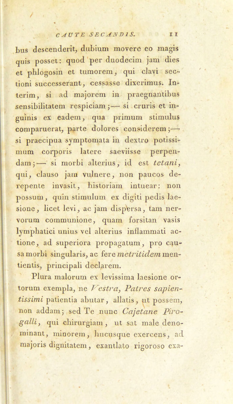 / bus descenderit, dubium movere eo magis quis posset: quod per duodecim jam dies et phlogosin et tumorem, qui clavi sec- tioni successerant, cessasse dixerimus. In- terim, si ad majorem in praegnantibus sensibilitatem respiciam;— si cruris et in- guinis ex eadem, qua primum stimulus comparuerat, parte dolores considerem ;—> si praecipua symptomata in dextro potissi- mum corporis latere saeviisse perpen- dam;— si morbi alterius, id est tetani, qui, clauso jam vulnere, non paucos de- repente invasit, historiam intuear: non possum, quin stimulum ex digiti pedis lae- sione, licet levi, ac jam dispersa, tam ner- vorum communione, quam forsitan vasis lymphatici unius vel alterius inflammati ac- tione, ad superiora propagatum, pro c.^u- sa morbi singularis, ac fere / neti'it idem men- tientis, principali declarem. Plura malorum ex levissima laesione or- torum exempla, ne Vestra, Patres sapien- tissimi patientia abutar, allatis, ut possem, non addam; sed Te nunc Cajetane Piro- galli, qui chirurgiam, ut sat male deno- minant, minorem, hucusque exercens, ad majoris dignitatem, exantlato rigoroso cxa-
