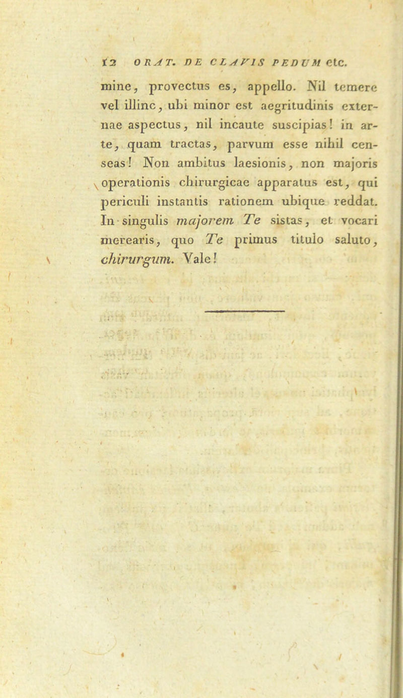 t2 ORAT. DE CLAVIS PEDUMCtC. mine, provectus es, appello. Nil temere vel illinc, ubi minor est aegritudinis exter- nae aspectus, nil incaute suscipias! in ar- te, quam tractas, parvum esse nihil cen- seas! Non ambitus laesionis, non majoris \operationis chirurgicae apparatus est, qui periculi instantis rationem ubique reddat. In singulis majorem Te sistas, et vocari merearis, quo Te primus titulo saluto, chirurgum. Yale! I . I