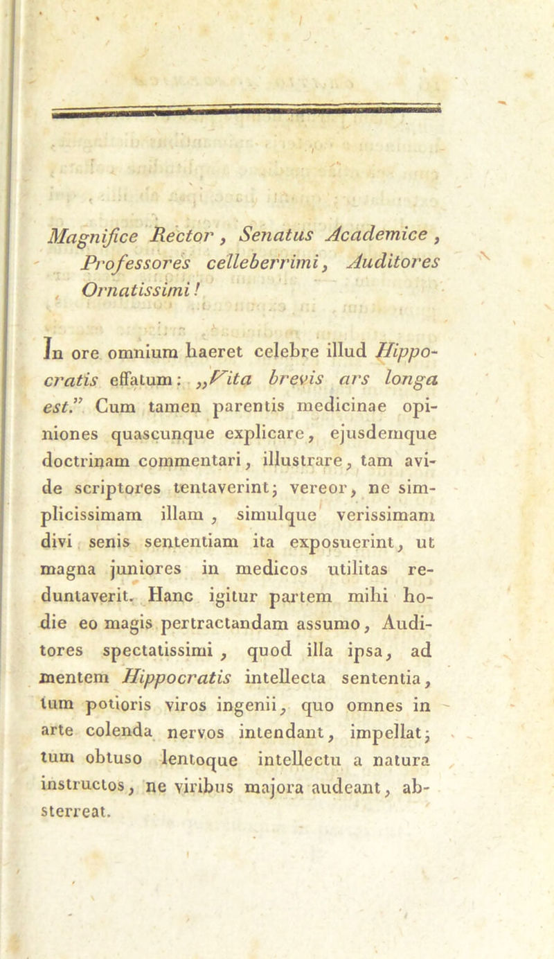 Magnifice Rector, Senatus Academice , Professores celleberrimi, Auditores Ornatissimi! k' 1 ~-it*- t ..I i;. ;;; , i -  >- In ore omnium haeret celebre illud Hippo- cratis effatum: „Hita brevis ars longa est.” Cum tamen parentis medicinae opi- niones quascunque explicare, ejusdemque doctrinam commentari, illustrare, tam avi- de scriptores tentaverint; vereor, ne sim- plicissimam illam , simulque verissimam divi senis sententiam ita exposuerint, ut magna juniores in medicos utilitas re- duntaverit. Hanc igitur partem mihi ho- die eo magis pertractandam assumo. Audi- tores spectatissimi , quod illa ipsa, ad mentem Hippocratis intellecta sententia, lum potioris viros ingenii, quo omnes in arte colenda nervos intendant, impellat7 tum obtuso lentoque intellectu a natura instructos, ne viribus majora audeant, ab- sterreat. I