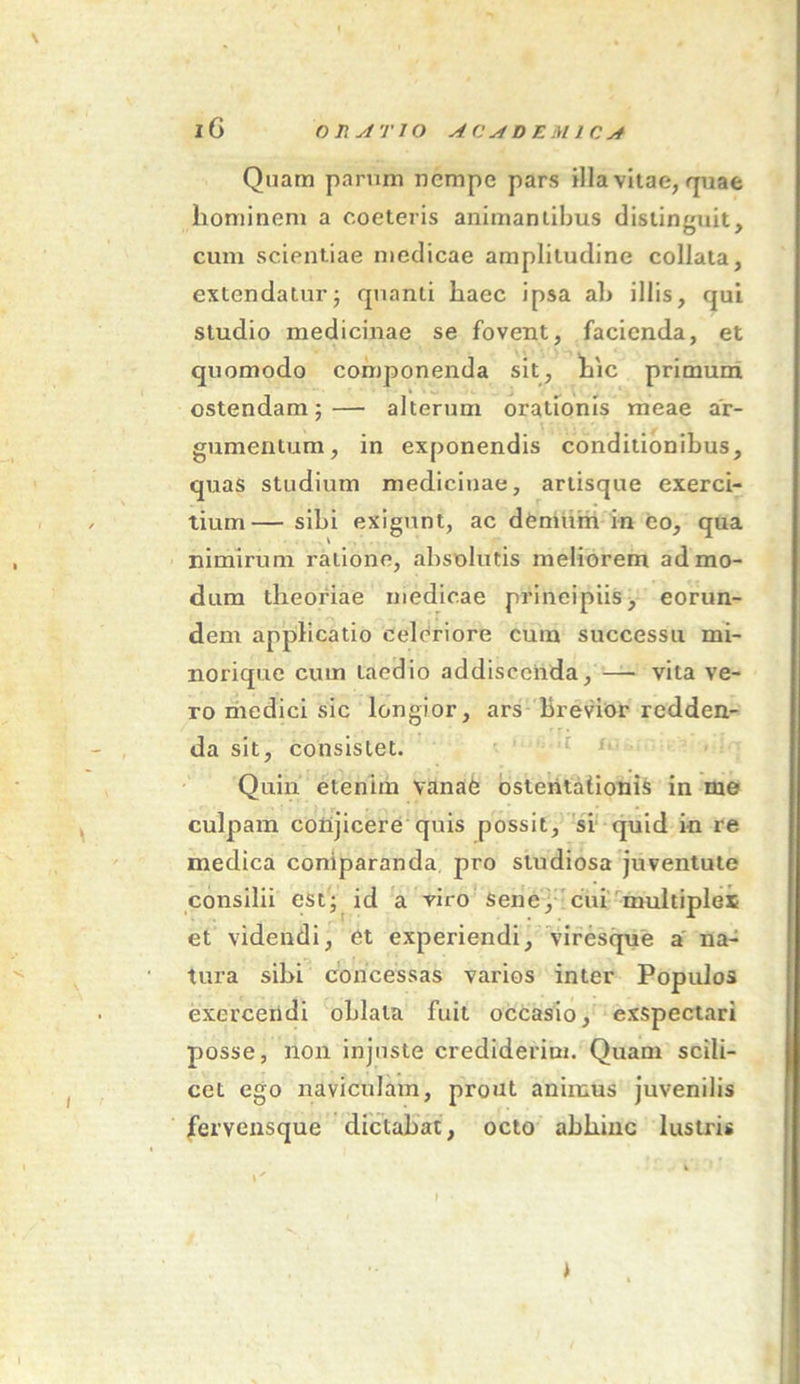 Quam parum nempe pars illa vitae, quae liominem a coeteris animantibus distinguit, cum scientiae medicae amplitudine collata, extendatur; quanti haec ipsa ab illis, qui studio medicinae se fovent, facienda, et quomodo componenda sit, hic primum ostendam;— alterum orationis meae ar- gumentum, in exponendis conditionibus, quas studium medicinae, artisque exerci- tium— sibi exigunt, ac demum in eo, qua nimirum ratione, absolutis meliorem admo- dum theoriae medicae principiis, eorun- dem applicatio Celeriore cum successu mi- norique cum taedio addiscenda, — vita ve- ro medici sic longior, ars brevior redden- da sit, consistet. Quin etenim vanae ostentationis in me culpam conjicere quis possit, si quid in re medica comparanda pro studiosa juventute consilii est; id a viro Sene, cui multiplex et videndi, et experiendi, viresque a na- tura sibi concessas varios inter Populos exercendi oblata fuit occasio, exspectari posse, non injuste crediderim. Quam scili- cet ego naviculam, prout animus juvenilis ferveusque dictabat, octo abhinc lustris >