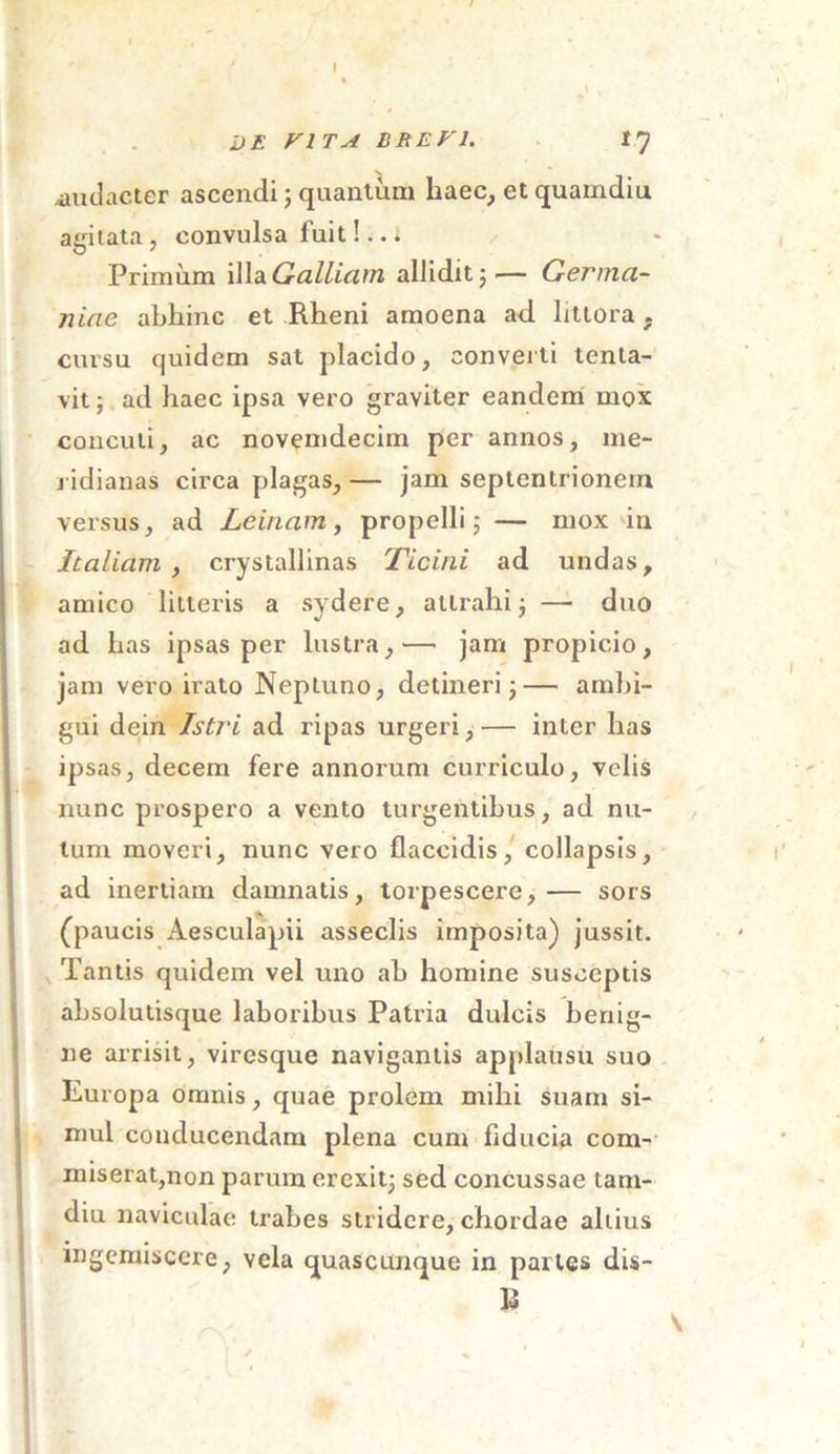 DE VITA BREVI. 17 .audacter ascendi; quantum haec, et quamdiu agitata, convulsa fuit!.. i Primum illa Galliam allidit 5— Germa- niae abhinc et Rheni amoena ad littora . cursu quidem sat placido, converti tenta- vit; ad haec ipsa vero graviter eandem mox concuti, ac novemdecim per annos, me- ridianas circa plagas,— jam septentrionem versus, ad Lcinam, propelli; — mox in Italiam , crystallinas Ticini ad undas, amico litteris a sydere, attrahi; — duo ad has ipsas per lustra,— jam propicio, jam vero irato Neptuno, detineri;— ambi- gui dein Istri ad ripas urgeri,— inter has ipsas, decem fere annorum curriculo, velis nunc prospero a vento turgentibus, ad nu- tum moveri, nunc vero flaccidis, collapsis, ad inertiam damnatis, torpescere,— sors (paucis Aesculapii asseclis imposita) jussit. Tantis quidem vel uno ab homine susceptis absolutisque laboribus Patria dulcis benig- ne arrisit, viresque navigantis applausu suo Europa omnis, quae prolem mihi suam si- mul conducendam plena cum fiducia com- miserat,non parum erexit; sed concussae tam- diu naviculae trabes stridere, chordae altius ingemiscere, vela quascunque in paries dis- b