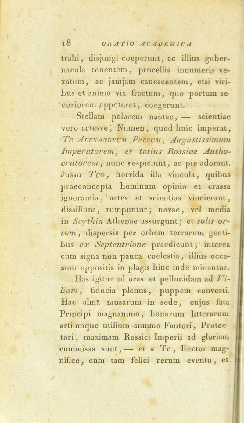 trahi, disjungi coeperunt, ac illius guber- nacula tenentem, procellis innumeris ve- xatum, ac jainjam canescentem, etsi viri- bus et. animo vix fractum, quo portum se- curiorem appeteret, coegerunt. , Stellarn polarem nautae, — scientiae vero artesve) Numen, quod huic imperat. Te Alexandrum Primum , Augustissimum Imperatorem, et totius Rossiae Autlio- cratorem, nunc respiciunt, ac pie adorant. Jussu Tuo, horrida illa vincula, quibus praeconcepta hominum opinio et crassa ignorantia, artes et scientias vincierant, dissiliunt, rumpuntur; novae, vel media in Scjtliia Athenae assurgunt; et solis or- tum , dispersis per orbem terrarum genti- bus ex Septentrione praedicunt; interea cum signa non pauca coelestia, illius occa- sum oppositis in plagis hinc inde minantur. Has igitur ad oras et pellucidam ad /7- liam, fiducia plenus, puppem converti. Hac almfi musarum in sede, cujus fata Principi magnanimo, bonarum litterarum artiumque utilium summo Fautori, Protec- tori, maximam Rossici Imperii ad gloriam commissa sunt,— et a Te, Rector mag- nifice, cum tam felici rerum eventu, et