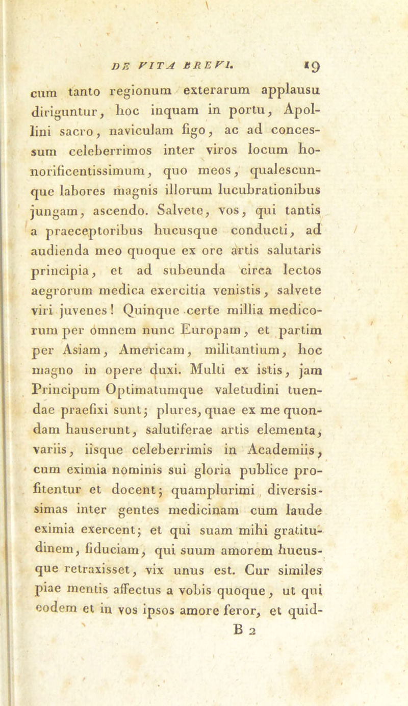 de y it a brevi. *9 cum tanto regionum exterarum applausu diriguntur, hoc inquam in portu, Apol- lini sacro, naviculam ligo, ac ad conces- sum celeberrimos inter viros locum ho- norificentissimum, quo meos, qualescun- que labores magnis illorum lucubrationibus jungam, ascendo. Salvete, vos, qui tantis a praeceptoribus hucusque conducti, ad audienda meo quoque ex ore artis salutaris principia, et ad subeunda cirea lectos aegrorum medica exercitia venistis, salvete viri juvenes! Quinque certe millia medico- rum per omnem nunc Europam, et partim per Asiam, Americam, militantium, hoc magno in opere c|uxi. Multi ex istis, jam Principum Optimatumque valetudini tuen- dae praefixi sunt; plures, quae ex me quon- dam hauserunt, salutiferae artis elementa, variis, iisque celeberrimis in Academiis, cum eximia nominis sui gloria publice pro- fitentur et docent; quamplurimi diversis- simas inter gentes medicinam cum laude eximia exercent; et qui suam mihi gratitu- dinem, fiduciam, qui suum amorem hucus- que retraxisset, vix unus est. Cur similes piae mentis affectus a vobis quoque, ut qui eodem et in vos ipsos amore feror, et quid-