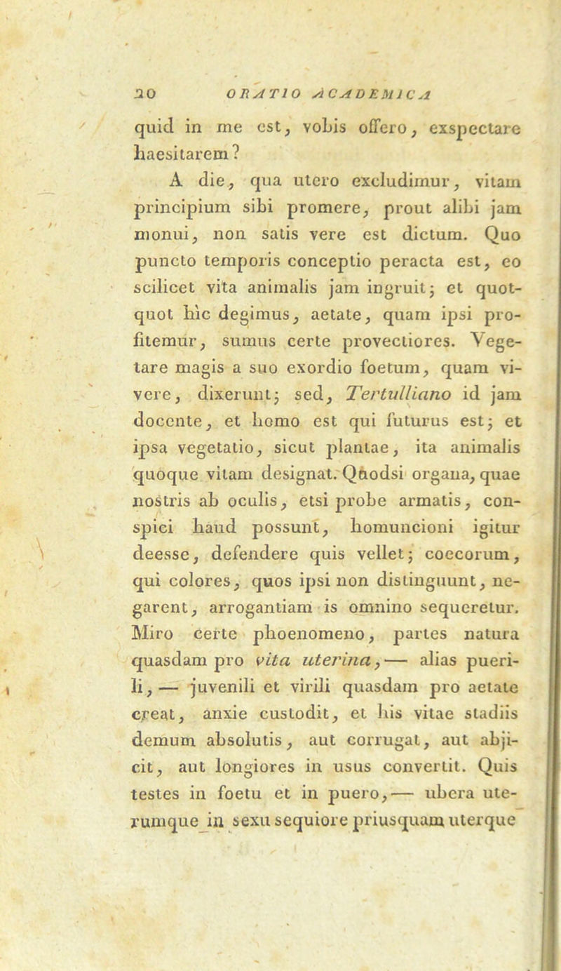 quid in me est, vobis offero, exspectare haesitarem ? A die, qua utero excludimur, vitam principium sibi promere, prout alibi jam monui, non satis vere est dictum. Quo puncto temporis conceptio peracta est, eo scilicet vita animalis jam ingruit; et quot- quot hic degimus, aetate, quam ipsi pro- fitemur, sumus certe provectiores. Vege- tare magis a suo exordio foetum, quam vi- vere, dixerunt; sed, Tertulliano id jam docente, et homo est qui luturus est; et ipsa vegetatio, sicut plantae, ita animalis quoque vitam designat. Qnodsi organa, quae nostris ab oculis, etsi probe armatis, con- spici haud possunt, homuncioni igitur deesse, defendere quis vellet; coccorum, qui colores, quos ipsi non distinguunt, ne- garent, arrogantiam is omnino sequeretur. Miro certe phoenomeno, partes natura quasdam pro vita uterina, — alias pueri- li,— juvenili et virili quasdam pro aetate creat, anxie custodit, et bis vitae stadiis demum absolutis, aut corrugat, aut abji- cit, aut longiores in usus convertit. Quis testes in foetu et in puero,— ubera ute- Xttmque in sexu sequiore priusquam uterque