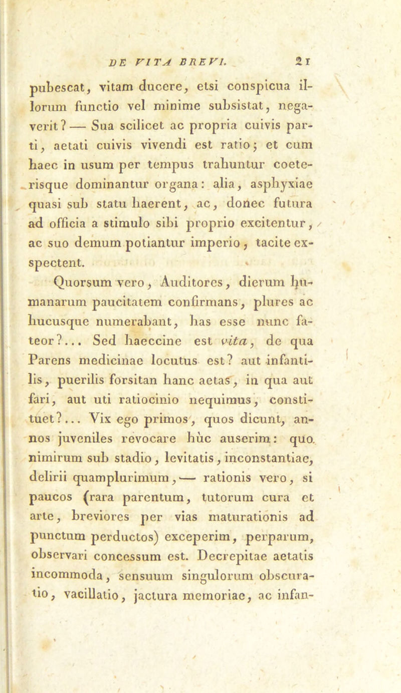 pubescat, vitam ducere, etsi conspicua il- lorum functio vel minime subsistat, nega- verit?— Sua scilicet ac propria cuivis par- ti, aetati cuivis vivendi est ratio; et cum haec in usum per tempus trahuntur coete- risque dominantur organa: alia, asphyxiae quasi sub statu haerent, ac, donec futura ad officia a stimulo sibi proprio excitentur, / ac suo demum potiantur imperio , tacite ex- spectent. » Quorsum vero, Auditores, dierum lpi- manarum paucitatem confirmans, plures ac hucusque numerabant, has esse nunc fa- teor?... Sed haeccine est vita, de qua Parens medicinae locutus est? aut infanti- lis, puerilis forsitan hanc aetas, in qua aut fari, aut uti ratiocinio nequimus, consti- tuet?... Yix ego primos, quos dicunt, an- nos juveniles revocare huc auserim: quo. nimirum sub stadio, levitatis, inconstantiae, delirii quamplurimum, •— rationis vero, si paucos (rara parentum, tutorum cura et arte, breviores per vias maturationis ad punctum perductos) exceperim, perparum, observari concessum est. Decrepitae aetatis incommoda, sensuum singulorum obscura- tio, vacillatio, jactura memoriae, ac infan- > .