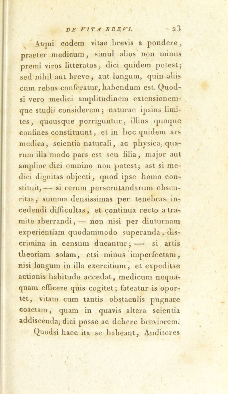 Atqui eodem vitae brevis a pondere, praeter medicum, simul alios non minus premi viros litteratos, dici quidem potest; sed nihil aut breve, aut longum, quin aliis cum rebus conferatur, habendum est. Quod- si vero medici amplitudinem exlensionem- que studii considerem; naturae ipsius limi- tes, quousque porriguntur, illius quoque confines constituunt, et in hoc quidem ars medica, scientia naturali, ac physica, qua- rum illa modo pars est seu filia, major aut amplior diei omnino non potest; ast si me- dici dignitas objecti, quod ipse homo con- stituit, — si rerum perscrutandarum obscu- ritas, summa densissimas per tenebras in- cedendi difficultas, et continua recto a tra- mite aberrandi,-— non nisi per diuturnam experientiam quodammodo superanda, dis- crimina in censum ducantur; — si artis theoriam solam, etsi minus imperfectam, nisi longum in illa exercitium, et expeditae actionis habitudo accedat, medicum nequa- quam efficere quis cogitet; fateatur is opor- tet, vitam cum tantis obstaculis pugnare coactam, quam in quavis altera scientia addiscenda, dici posse ac debere breviorem. Quodsi haec ita se habeant. Auditores 1 c /