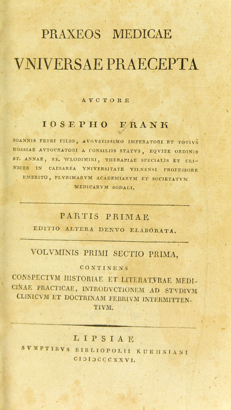 PRAXEOS MEDICAE VNIVERSAE PRAECEPTA A V C T O R E IOSEPHO FRANK IOANN19 PETRI FILIO, AVOVSTISSIMO IMPERATORI ET TOT1VS EOSSIAE AVTOCRATOHI A CONSILIIS STATVS , EQVITE ORDINIS ST. ANNAE, ST. WLODlMlRI, THERAPIAE SPECIALIS ET CLI- NICES IN CAESAREA VN1VERS1TATE VILNENSI PROFESSORE EMERITO, PLVR1MARVM ACADEMI A RVM ET SOCIETATVM MED1CARVM SODALI. PAFiTIS primae EDITIO ALTERA DENTO ELABORATA. VOLVMINIS PRIMI SECTIO PRIMA, CONTINENS CONSPECTVM HISTORIAE ET L1TERAT.VRAE MEDI- CINAE PRACTICAE, INTRODY CTiONEM AD STYDIVM CLINICVM ET DOCTRINAM FEBIUVM INTERM1TTEN- T1VM. LIPSIA E svmptibvs bibliopolii Rue ii ni ani I-