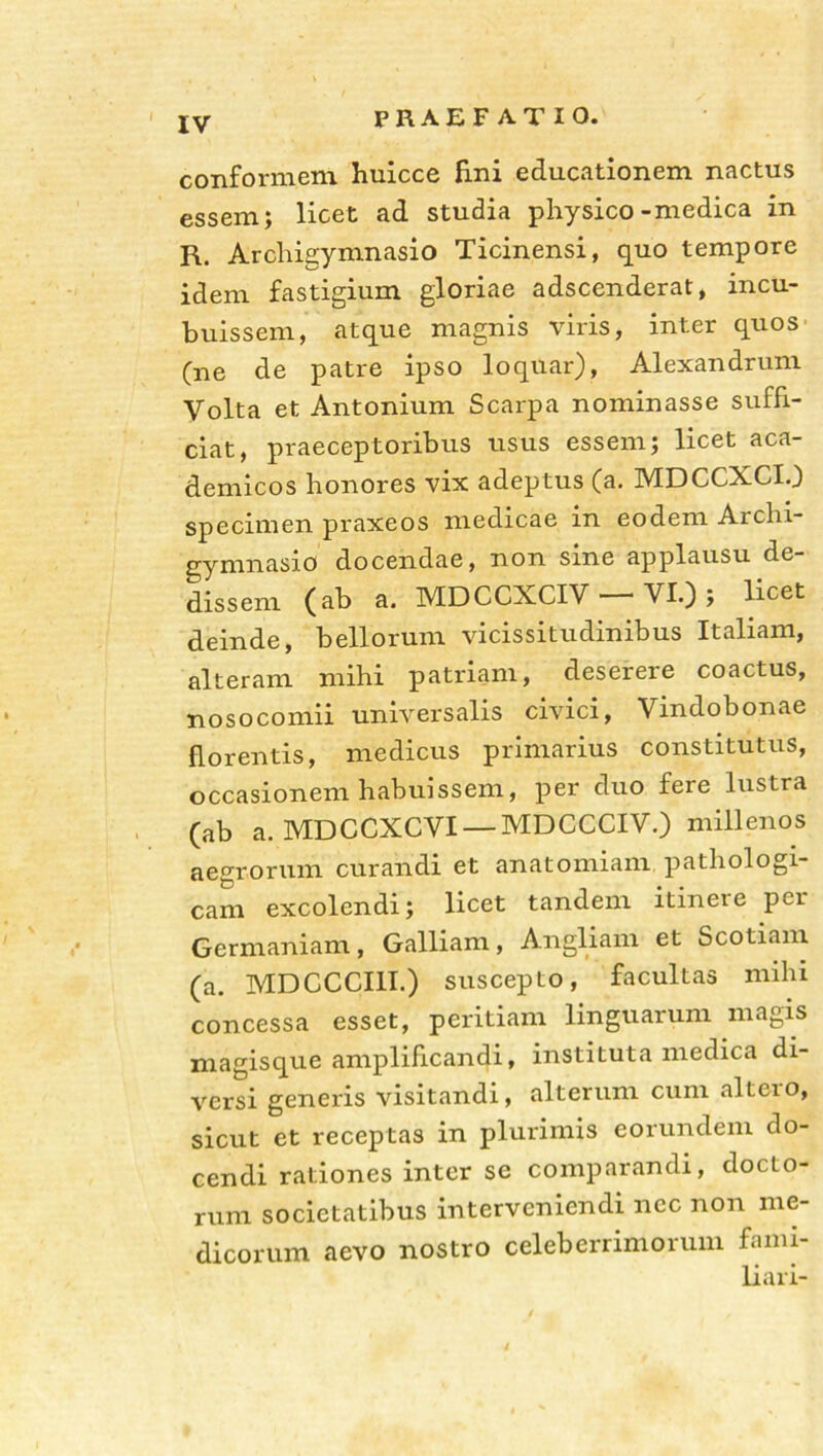 conformem huicce fini educationem nactus essem; licet ad studia physico-medica in R. Archigymnasio Ticinensi, quo tempore idem fastigium gloriae adscenderat, incu- buissem, atque magnis viris, inter quos' (ne de patre ipso loquar), Alexandrum Volta et Antonium Scarpa nominasse suffi- ciat, praeceptoribus usus essem; licet aca- demicos honores vix adeptus (a. MDCCXCI.) specimen praxeos medicae in eodem Archi- gymnasio docendae, non sine applausu de- dissem (ab a. MDCCXCIV —VL); licet deinde, bellorum vicissitudinibus Italiam, alteram mihi patriam, deserere coactus, nosocomii universalis civici, Vindobonae florentis, medicus primarius constitutus, occasionem habuissem, per duo fere lustra (ab a. MDCCXCVI — MDCCCIV.) millenos aegrorum curandi et anatomiam pathologi- cam excolendi; licet tandem itinere per Germaniam, Galliam, Angliam et Scotiam (a. MDCCCI1I.) suscepto, facultas mihi concessa esset, peritiam linguarum magis magisque amplificandi, instituta medica di- versi generis visitandi, alterum cum alteio, sicut et receptas in plurimis eorundem do- cendi rationes inter se comparandi, docto- rum societatibus interveniendi nec non me- dicorum aevo nostro celeberrimorum fami- liari-