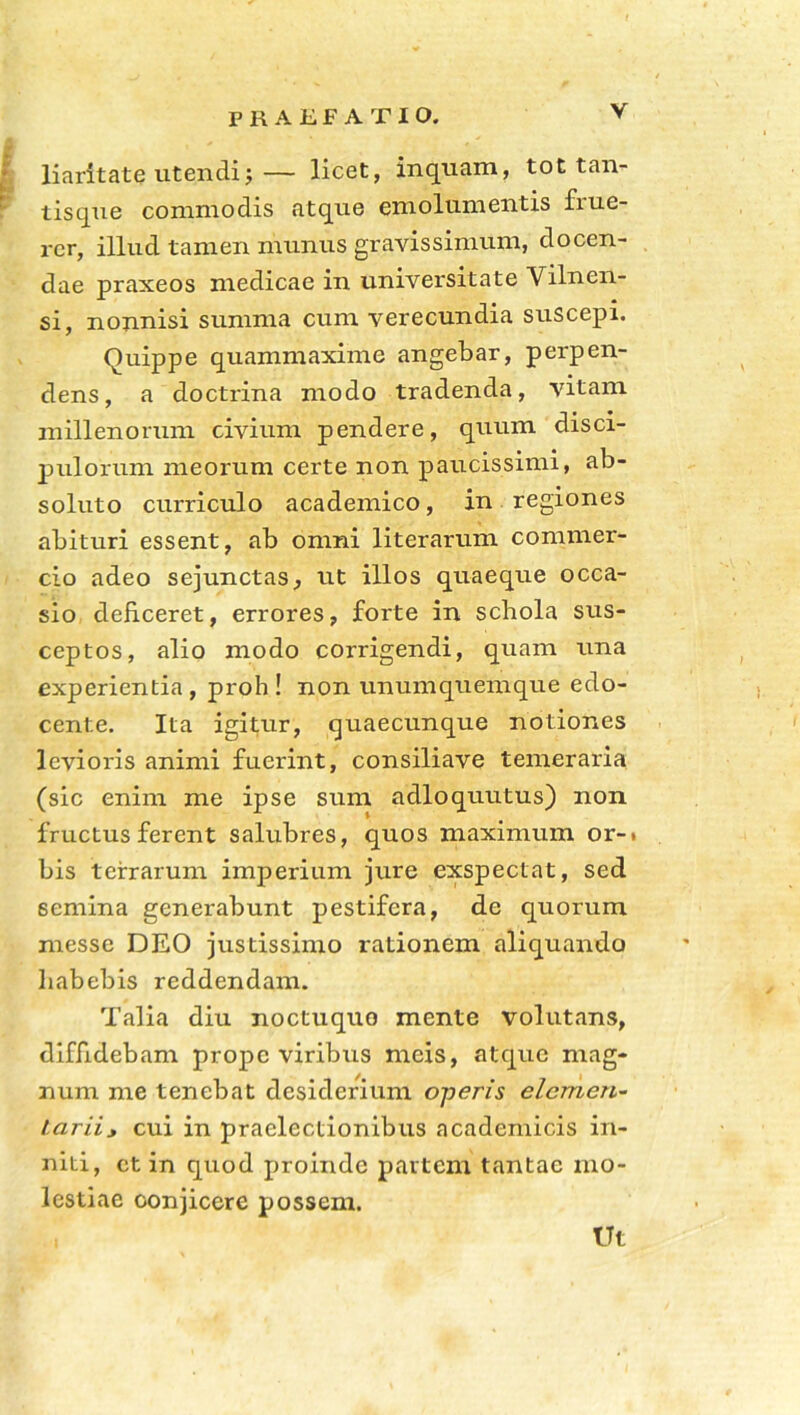 liaritate utendi;— licet, inquam, tot tan- tisque commodis atque emolumentis fiue- rcr, illud tamen munus gravissimum, docen- dae praxeos medicae in universitate Vilnen- si, nonnisi summa cum verecundia suscepi. Quippe quammaxime angebar, perpen- dens, a doctrina modo tradenda, vitam millenorum civium pendere, quum disci- pulorum meorum certe non paucissimi, ab- soluto curriculo academico, in regiones abituri essent, ab omni literarum commer- cio adeo sejunctas, ut illos quaeque occa- sio deficeret, errores, forte in schola sus- ceptos, alio modo corrigendi, quam una experientia , proh ! non unumquemque edo- cente. Ita igitur, quaecunque notiones levioris animi fuerint, consiliave temeraria (sic enim me ipse sum adloquutus) non fructus ferent salubres, quos maximum or-» bis terrarum imperium jure exspectat, sed 6emina generabunt pestifera, de quorum messe DEO justissimo rationem aliquando habebis reddendam. Talia diu noctuquo mente volutans, diffidebant prope viribtts meis, atque mag- num me tenebat desiderium operis elemen- tariij cui in praelectionibus acadenticis in- niti, ct in quod proinde partem tantae mo- lestiae conjicere possem. Ut