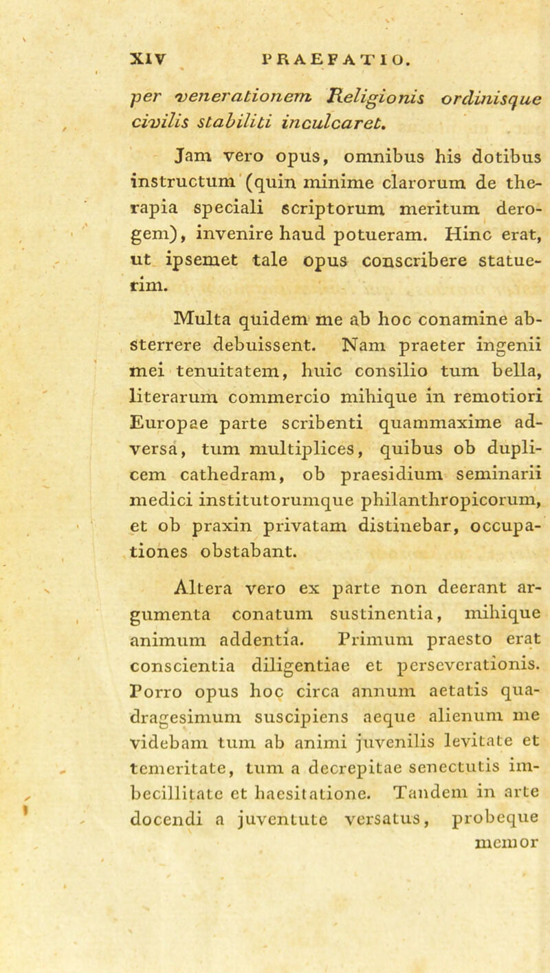 per 'venerationem. Religionis orclinisque civilis stabiliti inculcaret. Jam vero opus, omnibus his dotibus instructum (quin minime clarorum de the- rapia speciali scriptorum meritum dero- gem), invenire haud potueram. Hinc erat, ut ipsemet tale opus conscribere statue- rim. Multa quidem me ab hoc conamine ab- sterrere debuissent. Nam praeter ingenii mei tenuitatem, huic consilio tum bella, literarum commercio mihique in remotiori Europae parte scribenti quammaxime ad- versa, tum multiplices, quibus ob dupli- cem cathedram, ob praesidium seminarii medici institutorumque philanthropicorum, et ob praxin privatam distinebar, occupa- tiones obstabant. Altera vero ex parte non deerant ar- gumenta conatum sustinentia, mihique animum addentia. Primum praesto erat conscientia diligentiae et perseverationis. Porro opus hoc circa annum aetatis qua- dragesimum suscipiens aeque alienum me videbam tum ab animi jtivenilis levitate et temeritate, tum a decrepitae senectutis im- becillitate et haesitatione. Tandem in arte docendi a juventute versatus, probeque memor