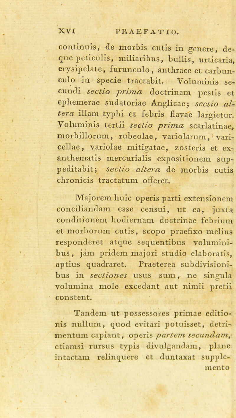 continuis, de morbis cutis in genere, de- que peticulis, miliaribus, bullis, urticaria, erysipelate, furunculo, anthrace et carbun- culo in Specie tractabit. Voluminis se- cundi sectio prima, doctrinam pestis et ephemerae sudatoriae Anglicae; sectio al- tera illam typhi et febris flavae largietur. Voluminis tertii sectio prima scarlatinae, morbillorum, rubeolae, variolarum, vari- cellae, variolae mitigatae, zosteris et ex- anthematis mercurialis expositionem sup- peditabit ; sectio altera de morbis cutis chronicis tractatum offeret. Majorem huic operis parti extensionem conciliandam esse censui, ut ea, juxta conditionem hodiernam doctrinae febrium et morborum cutis, scopo praefixo melius responderet atque sequentibus volumini- bus, jam pridem majori studio elaboratis, aptius quadraret. Praeterea subdivisioni- bus in sectiones usus sum, ne singula volumina mole excedant aut nimii pretii constent. Tandem ut possessores primae editio- nis nullum, quod evitari potuisset, detri- mentum capiant, operis partem secundam, etiamsi rursus typis divulgandam, plane intactam relinquere et duntaxat supple- mento