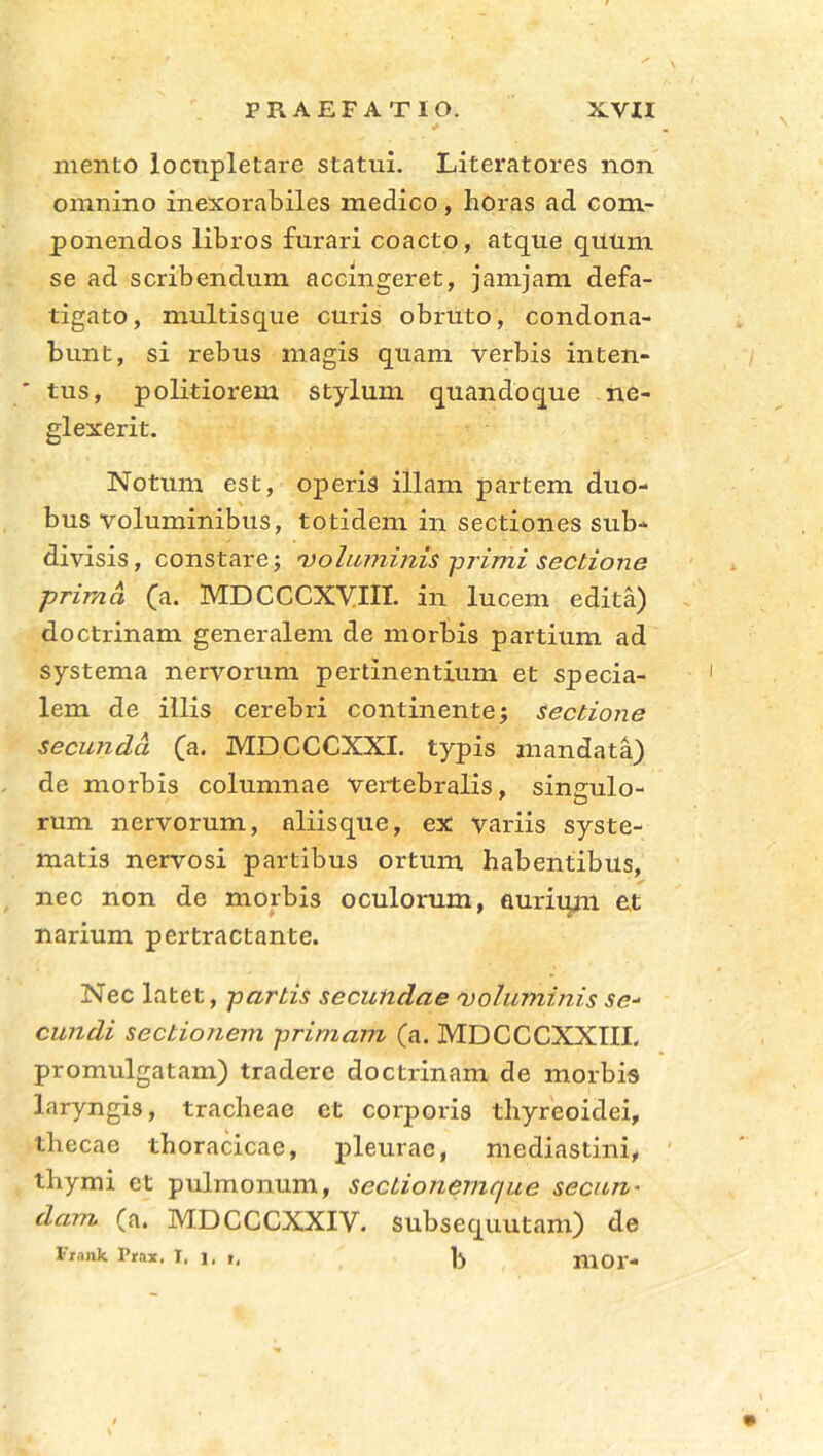 mento locnpletare statui. Literatores non omnino inexorabiles medico, horas ad com- ponendos libros furari coacto, atque quum se ad scribendum accingeret, jamjam defa- tigato, multisque curis obruto, condona- bunt, si rebus magis quam verbis inten- ' tus, politiorem stylum quandoque ne- glexerit. Notum est, operis illam partem duo- bus voluminibus, totidem in sectiones sub- divisis, constare; voluminis -primi sectione prima (a. MDCCCXVIII. in lucem edita) doctrinam generalem de morbis partium ad systema nervorum pertinentium et specia- lem de illis cerebri continente; sectione secunda (a. MDCCCXXI. typis mandata) de morbis columnae vertebralis, singulo- rum nervorum, aliisque, ex variis syste- matis nervosi partibus ortum habentibus, nec non de morbis oculorum, aurium et narium pertractante. Nec latet, partis secundae voluminis se- eundi sectio/iem primam (a. MDCCCXXIII. promulgatam) tradere doctrinam de morbis laryngis, tracheae et corporis thyreoidei, thecae thoracicae, pleurae, mediastini, thymi et pulmonum, sectionemque secun- dam (a. MDCCCXXIV. subsequutam) de Frank Prax, I, 1, r, mor-